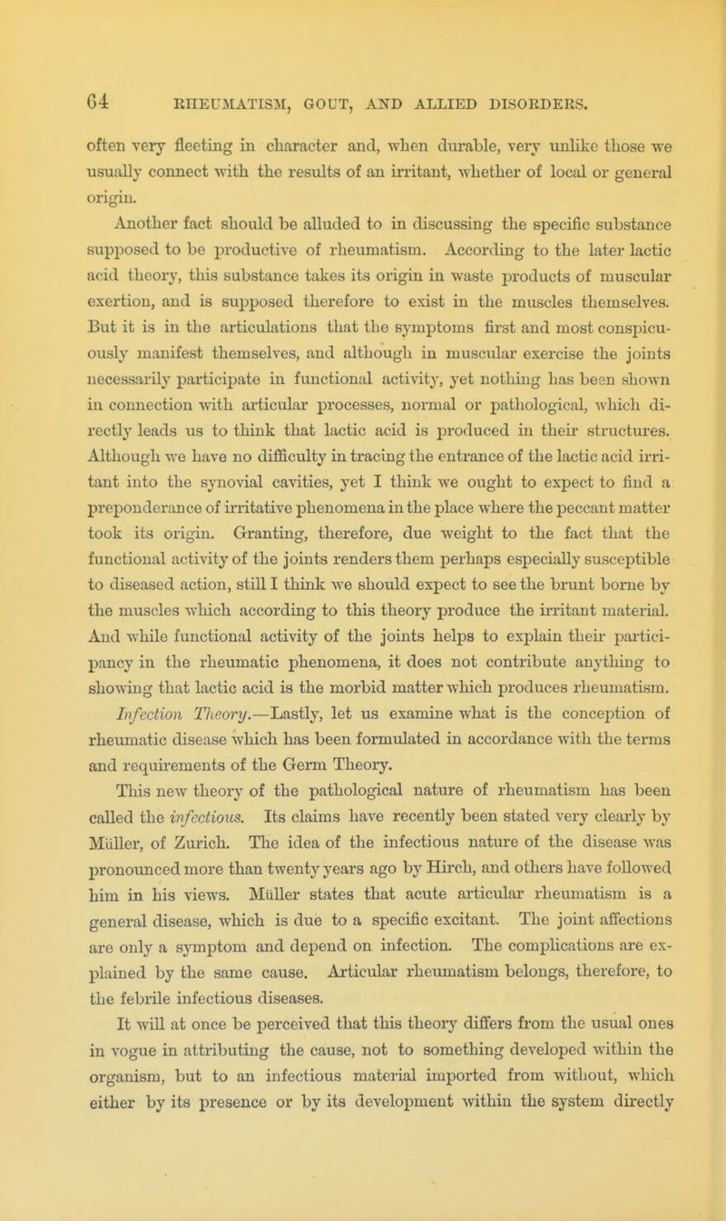 often very fleeting in character and, when durable, very unhke those we usually connect with the results of an irritant, whether of local or general origin. Another fact should be alluded to in discussing the specific substance supposed to be productive of rheumatism. According to the later lactic acid theory, this substance takes its origin in waste products of muscular exertion, and is supposed therefore to exist in the muscles themselves. But it is in the articulations that the symptoms first and most conspicu- ously manifest themselves, and although in muscular exercise the joints necessarily particij)ate in functional activity, yet nothing has been shown in connection with articular processes, normal or j)athological, which di- rectly leads us to think that lactic acid is produced in their structures. Although we have no difl&culty in tracing the entrance of the lactic acid irri- tant into the synovial cavities, yet I think we ought to expect to find a preponderance of irritative phenomena in the place where the peccant matter took its origin. Granting, therefore, due weight to the fact that the functional activity of the joints renders them perhaps esj)ecially susceptible to diseased action, still I think we should expect to see the brunt borne by the muscles which according to this theory produce the irritant material. And while functional activity of the joints helps to explain their partici- pancy in the rheumatic phenomena, it does not contribute anything to showing that lactic acid is the morbid matter which produces rheumatism. Infection Theory,—Lastly, let us examine what is the concej^tion of rheumatic disease which has been formulated in accordance with the terms and requirements of the Germ Theory. This new theory of the pathological nature of rheumatism has been called the infectious. Its claims have recently been stated very clearly by MuUer, of Zurich. The idea of the infectious nature of the disease was pronounced more than twenty years ago by Hirch, and others have followed him in his views. Miiller states that acute articular rheumatism is a general disease, which is due to a specific excitant. The joint affections are only a symptom and dej)end on infection. The complications ai'e ex- plained by the same cause. Articular rheumatism belongs, therefore, to the febrile infectious diseases. It will at once be perceived that this theory differs from the usual ones in vogue in attributing the cause, not to something developed within the organism, but to an infectious material imported from without, which either by its presence or by its development within the system directly