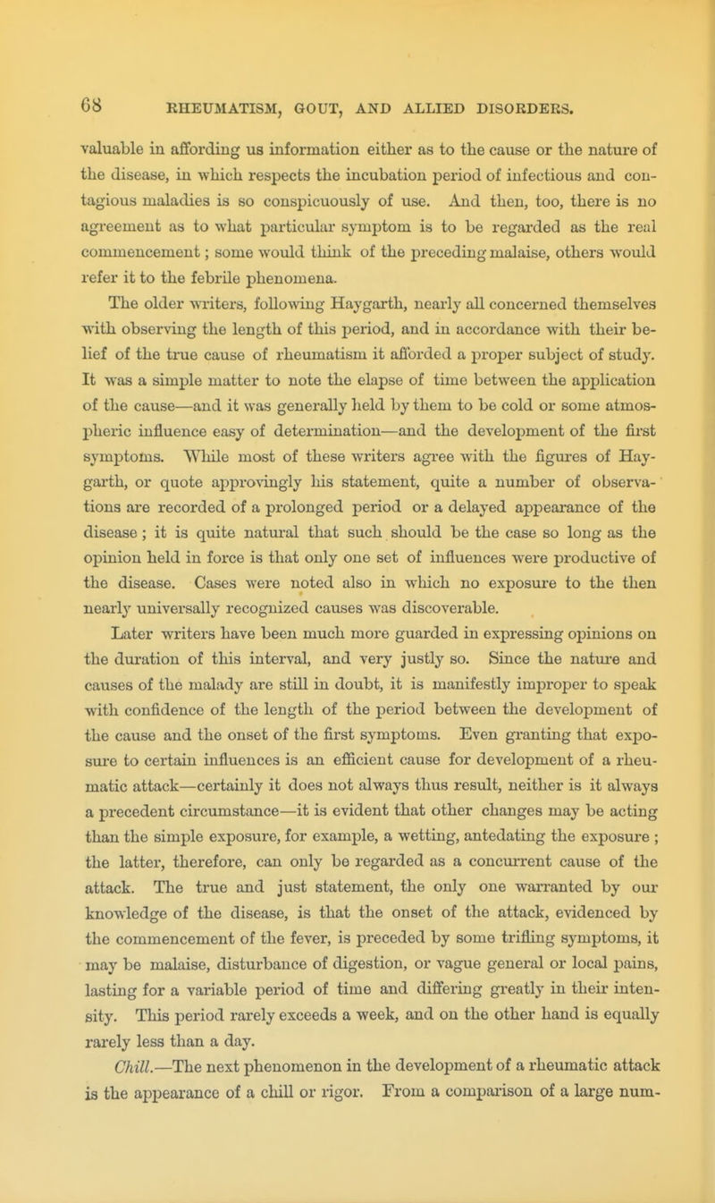 valuable in affording us information either as to the cause or the nature of the disease, in which respects the incubation period of infectious and con- tagious maladies is so conspicuously of use. And then, too, there is no agreement as to what particular symptom is to be regai'ded as the real commencement; some would think of the preceding malaise, others woiild refer it to the febrile phenomena. The older writers, following Haygarth, nearly all concerned themselves with observing the length of this period, and in accordance with their be- lief of the true cause of rheumatism it afforded a proper subject of study. It was a simple matter to note the elapse of time between the application of the cause—and it was generally held by them to be cold or some atmos- pheric influence easy of determination—and the develoj)ment of the first symptoms. While most of these writers agree with the figures of Hay- garth, or quote approvingly his statement, quite a number of observa- tions are recorded of a prolonged period or a delayed appearance of the disease; it is quite natural that such should be the case so long as the opinion held in force is that only one set of influences were productive of the disease. Cases were noted also in wliich no exposure to the then nearly universally recognized causes was discoverable. Later writers have been much more guarded in expressing opinions on the duration of this interval, and very justly so. Since the natiire and causes of the malady are still in doubt, it is manifestly improper to speak with confidence of the length of the period between the development of the cause and the onset of the first symptoms. Even granting that expo- sm*e to certain influences is an efficient cause for development of a rheu- matic attack—certainly it does not always thus result, neither is it always a precedent circumstance—it is evident that other changes may be acting than the simple exposure, for example, a wetting, antedating the exposure ; the latter, therefore, can only be regarded as a concurrent cause of the attack. The true and just statement, the only one warranted by our knowledge of the disease, is that the onset of the attack, evidenced by the commencement of the fever, is preceded by some trifling symptoms, it may be malaise, disturbance of digestion, or vague general or local pains, lasting for a variable period of time and differing greatly in their inten- sity. This period rarely exceeds a week, and on the other hand is equally rarely less than a day. Chill.—The next phenomenon in the development of a rheumatic attack is the appearance of a chill or rigor. From a compaiison of a large num-
