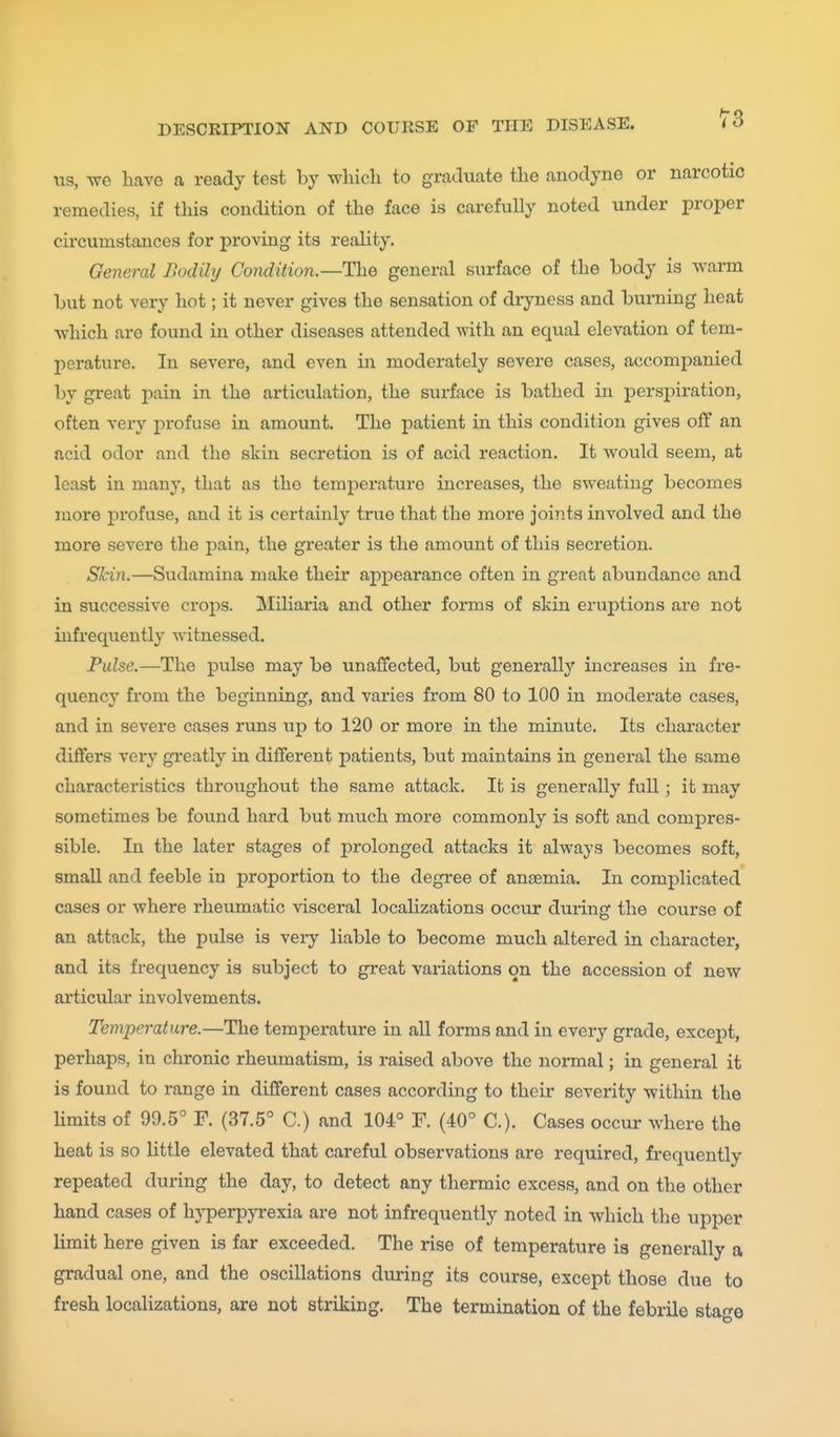us, we have a ready test by which to graduate the anodyne or narcotic remedies, if tliis condition of the face is carefully noted under proper circumstances for proving its reality. General Bodily Condition.—The general surface of the body is warm but not very hot; it never gives the sensation of diyness and burning heat which are found in other diseases attended with an equal elevation of tem- perature. In severe, and even in moderately severe cases, accompanied by great pain in the articulation, the surface is bathed in perspiration, often very profuse in amount. The patient in this condition gives off an acid odor and the skin secretion is of acid reaction. It would seem, at least in many, that as the temperature increases, the sweating becomes more profuse, and it is certainly true that the more joints involved and the more severe the pain, the greater is the amount of this secretion. Skin.—Sudamina make their appearance often in great abundance and in successive crops. Miliaria and other forms of skin eruptions are not uifrequently witnessed. Pulse.—The pulse may be unaffected, but generally increases in fre- quency from the beginning, and varies from 80 to 100 in moderate cases, and in severe cases runs up to 120 or more in the minute. Its character differs very gi'eatly in different patients, but maintains in general the same characteristics throughout the same attack. It is generally full; it may sometimes be found hard but much more commonly is soft and compres- sible. In the later stages of prolonged attacks it always becomes soft, small and feeble in proportion to the degree of antemia. In complicated cases or where rheumatic visceral localizations occur during the course of an attack, the pulse is very liable to become much altered in character, and its frequency is subject to great variations on the accession of new articular involvements. Temperature.—The temperature in all forms and in every grade, except, perhaps, in chronic rheumatism, is raised above the normal; in general it is found to range in different cases according to their severity within the limits of 99.5° F. (37.5° C.) and 104° F. (40° C). Cases occur where the heat is so little elevated that careful observations are required, frequently repeated during the day, to detect any thermic excess, and on the other hand cases of hj'perpyrexia are not infrequently noted in which the upper limit here given is far exceeded. The rise of temperature is generally a gradual one, and the oscillations during its course, except those due to fresh localizations, are not striking. The termination of the febrile stage