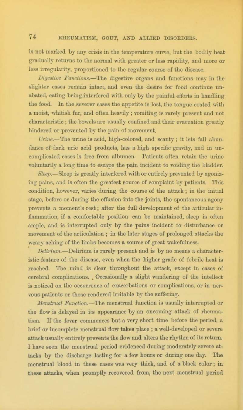 is not marked by any crisis in the temperature cm-ve, but the bodily beat gradually returns to the normal with gi*eater or less rapidity, and more or less irregularity, proportioned to the regular course of the disease. Digestive Functions.—The digestive organs and functions may in the slighter cases remain intact, and even the desire for food continue un- abated, eating being interfered with only by the painful efforts in handling the food. In the severer cases the appetite is lost, the tongue coated with a moist, whitish fur, and often heavily ; vomiting is rarely j)resent and not characteristic ; the bowels are usually confined and their evacuation greatly hindered or prevented by the pain of movement. Urine.— The urine is acid, high-colored, and scanty ; it lets fall abun- dance of dark uric acid products, has a high specific gravity, and in un- complicated cases is free from albumen. Patients often retain the urine voluntarily a long time to escape the pain incident to voiding the bladder. Sleep.—Sleep is greatly interfered with or entirely prevented by agoniz- ing pains, and is often the greatest som*ce of complaint by patients. This condition, however, varies dui-ing the course of the attack ; in the initial stage, before or during the effusion into the joints, the spontaneous agony prevents a moment's rest; after the full development of the articular in- flammation, if a comfortable position can be maintained, sleep is often am.ple, and is interrupted only by the pains incident to distm-bance or movement of the articulation ; in the later stages of prolonged attacks the weary aching of the limbs becomes a soiu'ce of great wakefulness. Delirium.—Delirium is rarely present and is by no means a character- istic feature of the disease, even when the higher grade of febrile heat is reached. The mind is clear throughout the attack, except in cases of cerebral complications. . Occasionally a slight wandering of the intellect is noticed on the occurrence of exacerbations or complications, or in ner- vous patients or those rendered in-itable by the suffering. Menstrual Function.—The menstrual function is usually interrupted or the flow is delayed in its appearance by an oncoming attack of rheuma- tism. If the fever commences but a very short time before the period, a brief or incomplete menstraal flow takes place ; a well-developed or severe attack usually entirely prevents the flow and alters the rhythm of its return. I have seen the menstrual period evidenced during moderately severe at- tacks by the discharge lasting for a few hours or during one day. The menstrual blood in these cases was very thick, and of a black color; in these attacks, when promptly recovered from, the next menstrual period