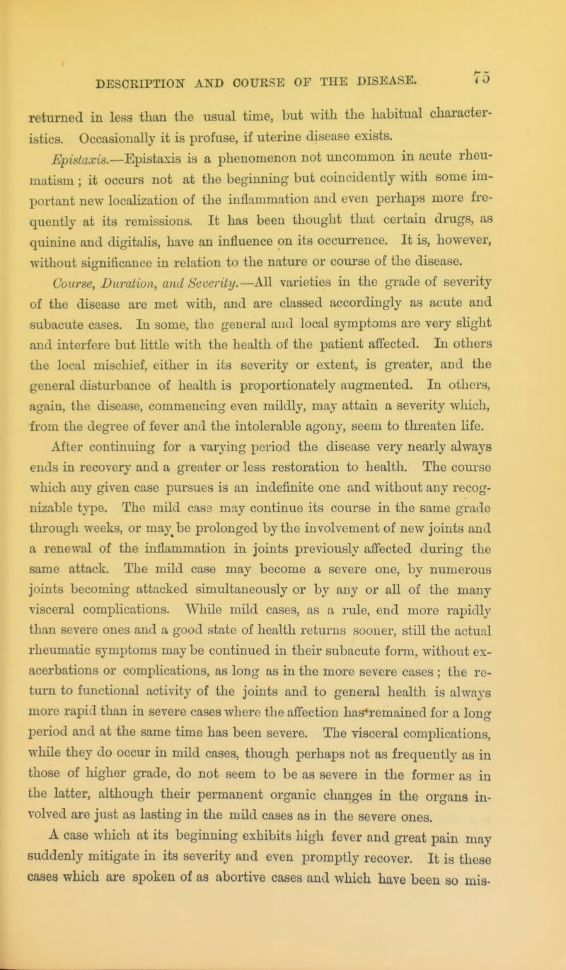 returned in less than the usual time, but with the habitual character- istics. Occasionally it is profuse, if uterine disease exists. Epistaxis.—E^isiaxis is a phenomenon not uncommon in acute rheu- matism ; it occurs not at the beginning but coincidently with some im- portant new localization of the inflammation and even perhaps more fre- quently at its remissions. It has been thought that certain drugs, as quinine and digitalis, have an influence on its occurrence. It is, however, without significance in relation to the nature or course of the disease. Course, Duration, and Severity.—kW. varieties in the grade of severity of the disease are met with, and are classed accordingly as acute and subacute cases. In some, the general and local symptoms are very slight and interfere but little with the health of the patient affected. In others the local mischief, either in its severity or extent, is greater, and the general disturbance of health is proportionately augmented. In others, again, the disease, commencing even mildly, may attain a severity which, from the degree of fever and the intolerable agony, seem to threaten life. After continuing for a varying period the disease very nearly always ends in recovery and a greater or less restoration to health. The course which any given case pursues is an indefinite one and without any recog- nizable type. The mild case may continue its course in the same grade through weeks, or may^be prolonged by the involvement of new joints and a renewal of the inflammation in joints previously affected during the same attack. The mild case may become a severe one, by numerous joints becoming attacked simultaneously or by any or all of the many visceral complications. While mild cases, as a rule, end more rapidly than severe ones and a good state of health returns sooner, still the actual rheumatic symptoms maybe continued in their subacute form, without ex- acerbations or comi)lications, as long as in the more severe cases ; the re- turn to functional activity of the joints and to general health is always more rapid than in severe cases where the affection has*remained for a lon^- period and at the same time has been severe. The visceral complications, while they do occur in mild cases, though perhaps not as frequently as in those of higher grade, do not seem to be as severe in the former as in the latter, although their permanent organic changes in the organs in- volved are just as lasting in the mild cases as in the severe ones. A case which at its beginning exhibits high fever and great pain may suddenly mitigate in its severity and even promptly recover. It is these cases which are spoken of as abortive cases and which have been so mis-