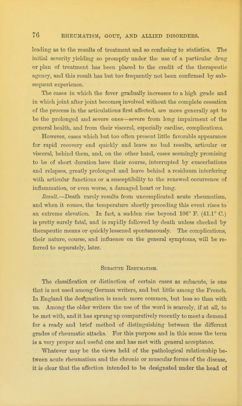 leading as to tlie results of treatment and so confusing to statistics. The initial severity yielding so promptly under the use of a particular drug or plan of treatment has been placed to the credit of the therapeutic agency, and this result has but too frequently not been confirmed by sub- sequent experience. The cases in which the fever gradually increases to a high grade and in vphich joint after joint becomes involved without the complete cessation of the process in the articulations first affected, are more generally apt to be the prolonged and severe ones—severe from long impairment of the general health, and from their visceral, especially cardiac, complications. However, cases which but too often present little favorable appearance for rapid recovery end quickly and leave no bad results, articular or ^dsceral, behind them, and, on the other hand, cases seemingly promising to be of short duration have their course, interrupted by exacerbations and relapses, greatly prolonged and leave behind a residuum interfering with articular functions or a susceptibility to the renewed occurrence of inflammation, or even worse, a damaged heart or lung. Result.—Death rarely results from uncomplicated acute rheumatism, and when it comes, the temperature shortly preceding this event rises to an extreme elevation. In fact, a sudden rise beyond 106° F. (41.1° C.) is pretty surely fatal, and is rapidly followed by death unless checked by therapeutic means or quickly lessened si:)ontaneously. The complications, their nature, course, and influence on the general symptoms, will be re- ferred to separately, later. Subacute Rheuimatism. The classification or distinction of certain cases as subacute, is one that is not used among German writers, and but little among the French. In England the destgnation is much more common, but less so than with us. Among the older writers the use of the word is scarcely, if at all, to be met with, and it has sprang up comparatively recently to meet a demand for a ready and brief method of distinguishing between the different grades of rheumatic attacks. For this purpose and in this sense the term is a very proper and useful one and has met with general acceptance. Whatever may be the views held of the pathological relationship be- tween acute rheumatism and the chronic or muscular forms of the disease, it is clear that the affection intended to be designated under the head of