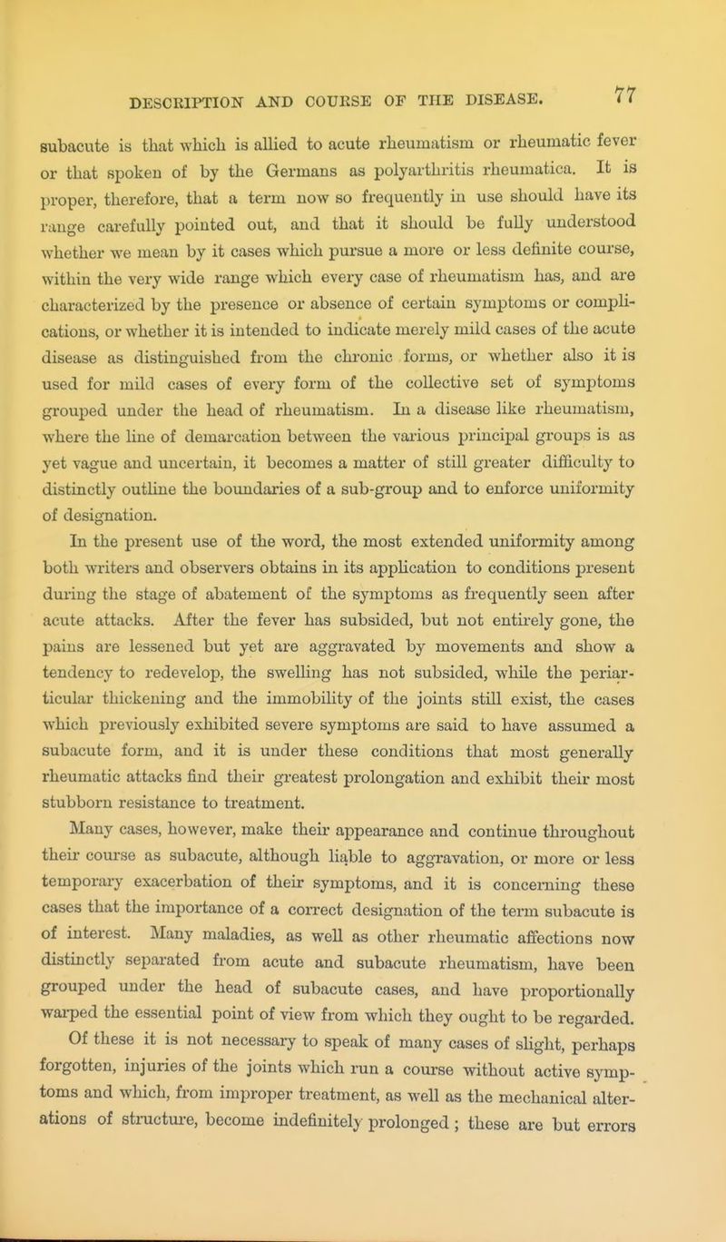 subacute is that which is allied to acute rheumatism or rheumatic fever or that spoken of by the Germans as polyarthritis rheumatica. It is proper, therefore, that a term now so frequently in use should have its range carefully pointed out, and that it should be fully understood whether we mean by it cases which pursue a more or less definite course, within the very wide range which every case of rheumatism has, and ai-e characterized by the presence or absence of certain symptoms or compli- cations, or whether it is intended to indicate merely mild cases of the acute disease as distinguished from the chi'onic forms, or whether also it is used for mild cases of every form of the collective set of symptoms grouped under the head of rheumatism. In a disease like rheumatism, where the line of demarcation between the vaiious principal groups is as yet vague and uncertain, it becomes a matter of still greater diflficult}' to distinctly outhne the boundaries of a sub-group and to enforce uniformity of designation. In the present use of the word, the most extended uniformity among both writers and observers obtains in its appUcatiou to conditions present during the stage of abatement of the sj^mptoms as frequently seen after acute attacks. After the fever has subsided, but not entirely gone, the pains are lessened but yet are aggravated by movements and show a tendency to redevelop, the swelling has not subsided, while the periar- ticular thickening and the immobility of the joints still exist, the cases which previously exhibited severe symptoms are said to have assumed a subacute form, and it is under these conditions that most generally rheumatic attacks find their greatest prolongation and exhibit their most stubborn resistance to treatment. Many cases, however, make theii- appearance and continue throughout their course as subacute, although liable to aggravation, or more or less temporary exacerbation of their symptoms, and it is concerning these cases that the importance of a coiTect designation of the term subacute is of interest. Many maladies, as well as other rheumatic afiections now distinctly separated from acute and subacute rheumatism, have been grouped under the head of subacute cases, and have proportionally wai-ped the essential point of view from which they ought to be regarded. Of these it is not necessary to speak of many cases of sHght, perhaps forgotten, injuries of the joints which run a course without active symp- toms and which, from improper treatment, as well as the mechanical alter- ations of structui-e, become indefinitely prolonged ; these are but errors