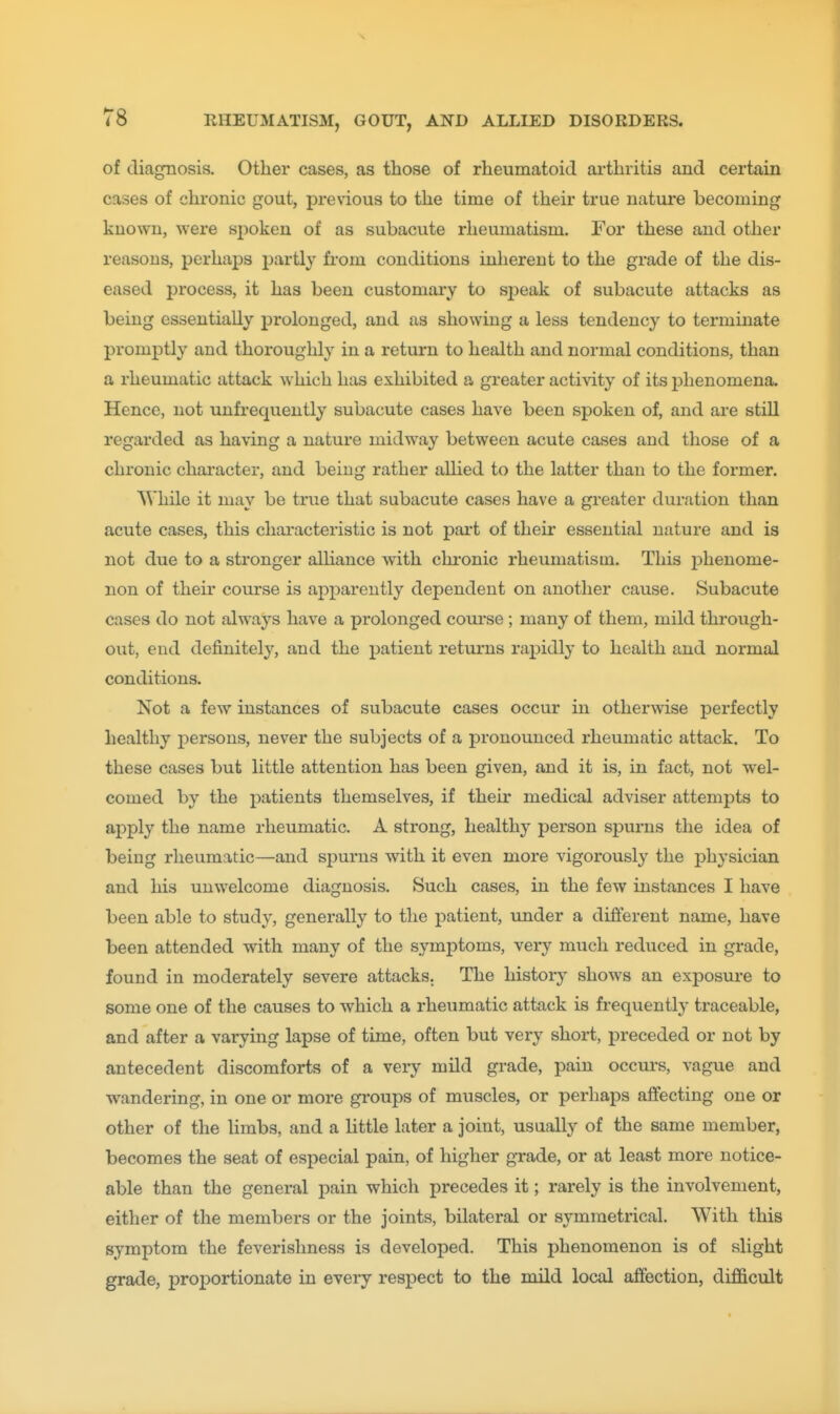 of diagnosis. Other cases, as those of rheumatoid arthritis and certain cases of chronic gout, previous to the time of their true nature becoming known, were spoken of as subacute rheumatism. For these and other reasons, perhaps partly from conditions inherent to the grade of the dis- eased process, it has been customary to speak of subacute attacks as being essentially prolonged, and as showing a less tendency to terminate promptly and thoroughly in a return to health and normal conditions, than a rheumatic attack which has exhibited a greater activity of its phenomena. Hence, not unfrequently subacute cases have been spoken of, and are still regarded as having a nature midway between acute cases and those of a chronic character, and being rather aUied to the latter than to the former. While it may be true that subacute cases have a greater duration than acute cases, this chai'acteristic is not part of their essential nature and is not due to a stronger alhance with chronic rheumatism. This phenome- non of their course is apparently dependent on another cause. Subacute cases do not always have a prolonged course ; many of them, mild through- out, end definitely, and the patient returns rapidly to health and normal conditions. Not a few instances of subacute cases occur in otherwise jDcrfectly healthy persons, never the subjects of a pronounced rheumatic attack. To these cases but little attention has been given, and it is, in fact, not wel- comed by the patients themselves, if their medical adviser attempts to apply the name rheumatic. A strong, healthy person spurns the idea of being rheumatic—and spurns with it even more vigorously the physician and his unwelcome diagnosis. Such cases, in the few instances I have been able to study, generally to the patient, under a different name, have been attended with many of the symptoms, very much reduced in grade, found in moderately severe attacks. The histor}^ shows an exposure to some one of the causes to which a rheumatic attack is frequently traceable, and after a varying lapse of time, often but very short, preceded or not by antecedent discomforts of a very mild grade, pain occui's, vague and wandering, in one or more groups of muscles, or perhaps affecting one or other of the limbs, and a little later a joint, usually of the same member, becomes the seat of especial pain, of higher grade, or at least more notice- able than the general pain which precedes it; rarely is the involvement, either of the members or the joints, bilateral or symmetrical. With this symptom the feverishness is developed. This phenomenon is of slight grade, proportionate in every respect to the mild local affection, difl&cult