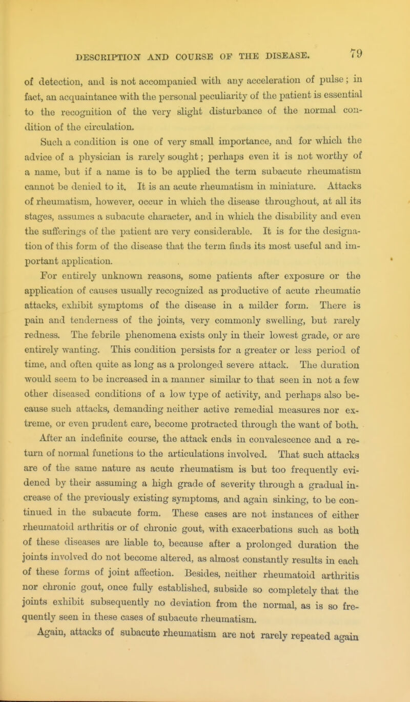 of detection, aud is not accompanied with any acceleration of pulse; in fact, an acquaintance with the personal pecuHarity of the patient is essential to the recognition of the very slight disturbance of the normal con- dition of the circulation. Such a condition is one of very small importance, aud for which the advice of a x^hysician is rarely sought; perhaps even it is not worthy of a name, but if a name is to be applied the term subacute rheumatism cannot be denied to it. It is an acute rheumatism in miniature. Attacks of rheumatism, however, occur in which the disease throughout, at all its stages, assumes a subacute character, and in which the disability and even the sufferings of the patient are very considerable. It is for the designa- tion of this form of the disease that the term finds its most useful and im- portant application. For entirely unknown reasons, some patients after exposure or the application of causes usually recognized as productive of acute rheumatic attacks, exliibit symptoms of the disease in a milder form. There is pain and tenderness of the joints, very commonly swelling, but rarely redness. The febrile phenomena exists only in their lowest grade, or are entirely wanting. This condition persists for a greater or less period of time, and often quite as long as a prolonged severe attack. The duration would seem to be increased in a manner similar to that seen in not a few other diseased conditions of a low type of activity, and perhaps also be- cause such attacks, demanding neither active remedial measures nor ex- treme, or even prudent care, become protracted through the want of both. After an indefinite course, the attack ends in convalescence and a re- turn of normal functions to the articulations involved. That such attacks are of the same nature as acute rheumatism is but too frequently evi- dencd by their assuming a high grade of severity through a gradual in- crease of the previously existing symptoms, and again sinking, to be con- tinued in the subacute form. These cases are not mstances of either rheumatoid arthritis or of chronic gout, with exacerbations such as both of these diseases are liable to, because after a prolonged duration the joints involved do not become altered, as almost constantly results in each of these forms of joint affection. Besides, neither rheumatoid arthritis nor chi'onic gout, once fully estabhshed, subside so completely that the jomts exhibit subsequently no deviation from the normal, as is so fre- quently seen in these cases of subacute rheumatism. Again, attacks of subacute rheumatism are not rarely repeated ao-ain