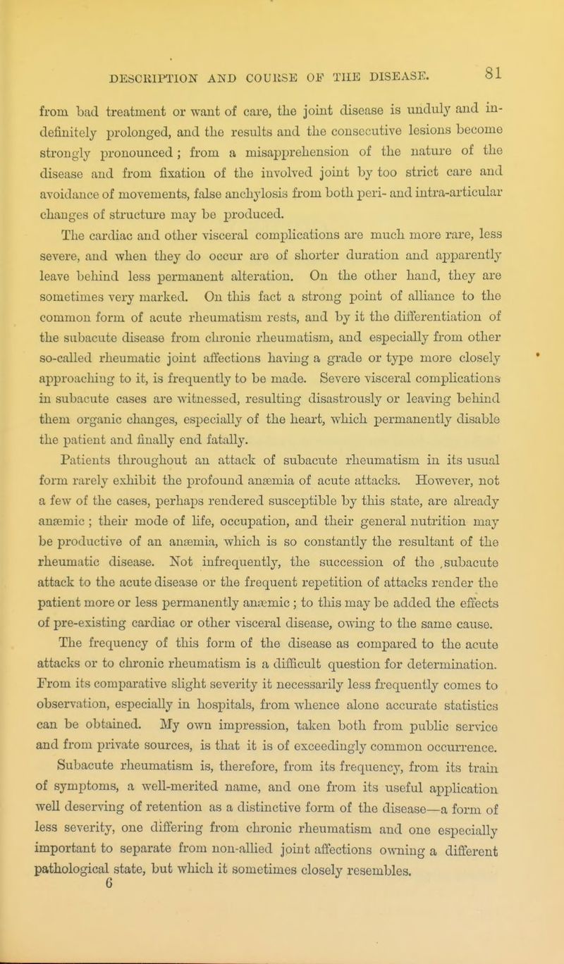 from bad treatment or want of cai-e, the joint disease is unduly and in- definitely prolonged, and the results and the consecutive lesions become strongly pronounced; from a misapprehension of the nature of the disease and from fixation of the involved joint by too strict care and avoidance of movements, false anchylosis fi-om both peri- and intra-articular chaDges of structure may be produced. The cardiac and other visceral complications ai'c much more rare, less severe, and when they do occur are of shorter duration and apparently leave behind less permanent alteration. On the other hand, they are sometimes very marked. On this fact a strong point of alliance to the common form of acute rheumatism rests, and by it the differentiation of the subacute disease from chronic rheumatism, and esj)ecially from other so-called rheumatic joint affections havuig a grade or type more closely approaching to it, is frequently to be made. Severe visceral complications in subacute cases are witnessed, resulting disastrously or leaving behind them organic changes, esiDecially of the heart, which j)ermanently disable the patient and finally end fatall}'. Patients throughout an attack of subacute rheumatism in its usual form rarely exhibit the profound anaemia of acute attacks. However, not a few of the cases, perhaps rendered susceptible by this state, are ah'eady anajmic ; their mode of life, occupation, and their general nutrition may be productive of an antemia, which is so constantly the resultant of the rheumatic disease. Not infrequently, the succession of the .subacute attack to the acute disease or the frequent repetition of attacks render the patient more or less permanently anaemic ; to this may be added the effects of pre-existing cardiac or other visceral disease, owing to the same cause. The frequency of this form of the disease as compared to the acute attacks or to chronic rheumatism is a difficult question for determination. From its comparative slight severity it necessarily less frequently comes to observation, especially in hospitals, from whence alone accm-ate statistics can be obtained. My own impression, taken both from public service and from private sources, is that it is of exceedingly common occurrence. Subacute rheumatism is, therefore, from its frequency, from its train of symptoms, a well-merited name, and one from its useful apj)lication well deserving of retention as a distinctive form of the disease—a form of less severity, one differing from chronic rheumatism and one especially important to separate from non-allied joint affections o^\^ling a different pathological state, but which it sometimes closely resembles.