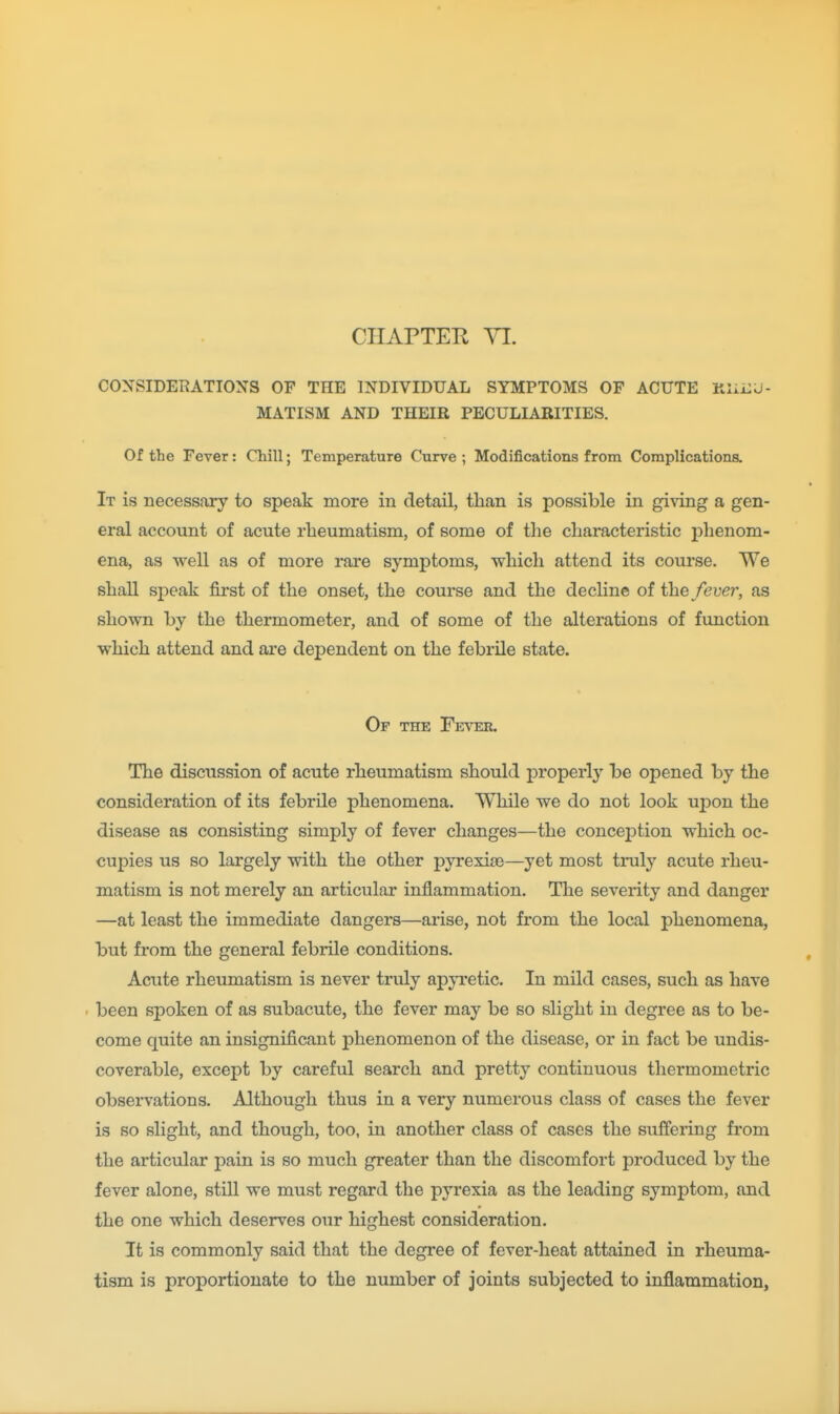 COXSIDERATIOXS OF THE INDIVIDUAL SYMPTOMS OF ACUTE MATISM AND THEIR PECULIARITIES. Of the Fever: Chill; Temperature Curve ; Modifications from Complications. It is necessary to speak more in detail, tlian is possible in giving a gen- eral account of acute rheumatism, of some of the cliaracteristic phenom- ena, as well as of more rare symptoms, which attend its course. We shall speak first of the onset, the course and the decline of the fever, as shown by the thermometer, and of some of the alterations of function which attend and are dependent on the febrile state. Of the Fever. The discussion of acute rheumatism should properly be opened by the consideration of its febrile phenomena. While we do not look upon the disease as consisting simply of fever changes—the conception which oc- cupies us so largely with the other pyrexias—yet most truly acute rheu- matism is not merely an articular inflammation. The severity and danger —at least the immediate dangers—arise, not from the local phenomena, but from the general febrile conditions. Acute rheumatism is never truly app'etic. In mild cases, such as have been spoken of as subacute, the fever may be so slight in degree as to be- come quite an insignificant phenomenon of the disease, or in fact be undis- coverable, except by careful search and pretty continuous therm ometric observations. Although thus in a very numerous class of cases the fever is so slight, and though, too, in another class of cases the suffering from the articular pain is so much greater than the discomfort produced by the fever alone, still we must regard the pyrexia as the leading symptom, and the one which deserves our highest consideration. It is commonly said that the degree of fever-heat attained in rheuma- tism is proportionate to the number of joints subjected to inflammation,