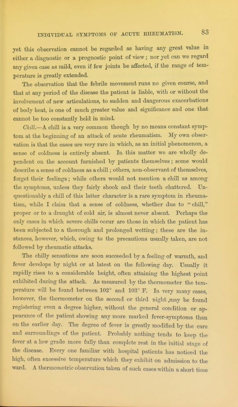 yet tliis observation cannot be regarded as having any great value in either a diagnostic or a prognostic point of view; nor yet can we regard any given case as mild, even if few joints be affected, if the range of tem- perature is greatly extended. The observation that the febrile movement runs no given course, and that at any period of the disease the patient is liable, with or without the involvement of new articulations, to sudden and dangerous exacerbations of body heat, is one of much greater value and significance and one that cannot be too constantly held in mind. Chill—k chill is a very common though by no means constant symp- tom at the beginning of an attack of acute rheumatism. My own obser- vation is that the cases are very rare in which, as an initial phenomenon, a sense of coldness is entirely absent. In this matter we are wholly de- pendent on the account furnished by patients themselves; some would describe a sense of coldness as a chill; others, non-observant of themselves, forget their feehngs; while others would not mention a chill as among the symptoms, unless they fairly shook and their teeth chattered. Un- questionably a chill of this latter character is a rare symptom in rheuma- tism, while I claim that a sense of coldness, whether due to  chill, proper or to a draught of cold air, is almost never absent. Perhaps the only cases in which severe chills occur are those in which the patient has been subjected to a thorough and prolonged wetting; these are the in- stances, however, which, owing to the precautions usually taken, are not followed by rheumatic attacks. The chilly sensations are soon succeeded by a feeling of warmth, and fever develops by night or at latest on the following day. Usually it rapidly rises to a considerable height, often attaining the highest point exhibited during the attack. As measured by the thermometer the tem- perature will be found between 102° and 103° F. In very many cases, liowever, the thermometer on the second or third night .may be found registering even a degree higher, without the general condition or ap- pearance of the patient showing any more marked fever-symptoms than on the earlier day. Tlie degree of fever is greatly modified by the care and surroundings of the patient. Probably nothing tends to keep the fever at a low grade more fully than complete rest in the initial stage of the disease. Every one familiar with hospital patients has noticed the high, often excessive temperature which they exhibit on admission to the ward. A thermometries observation taken of such cases within a short time