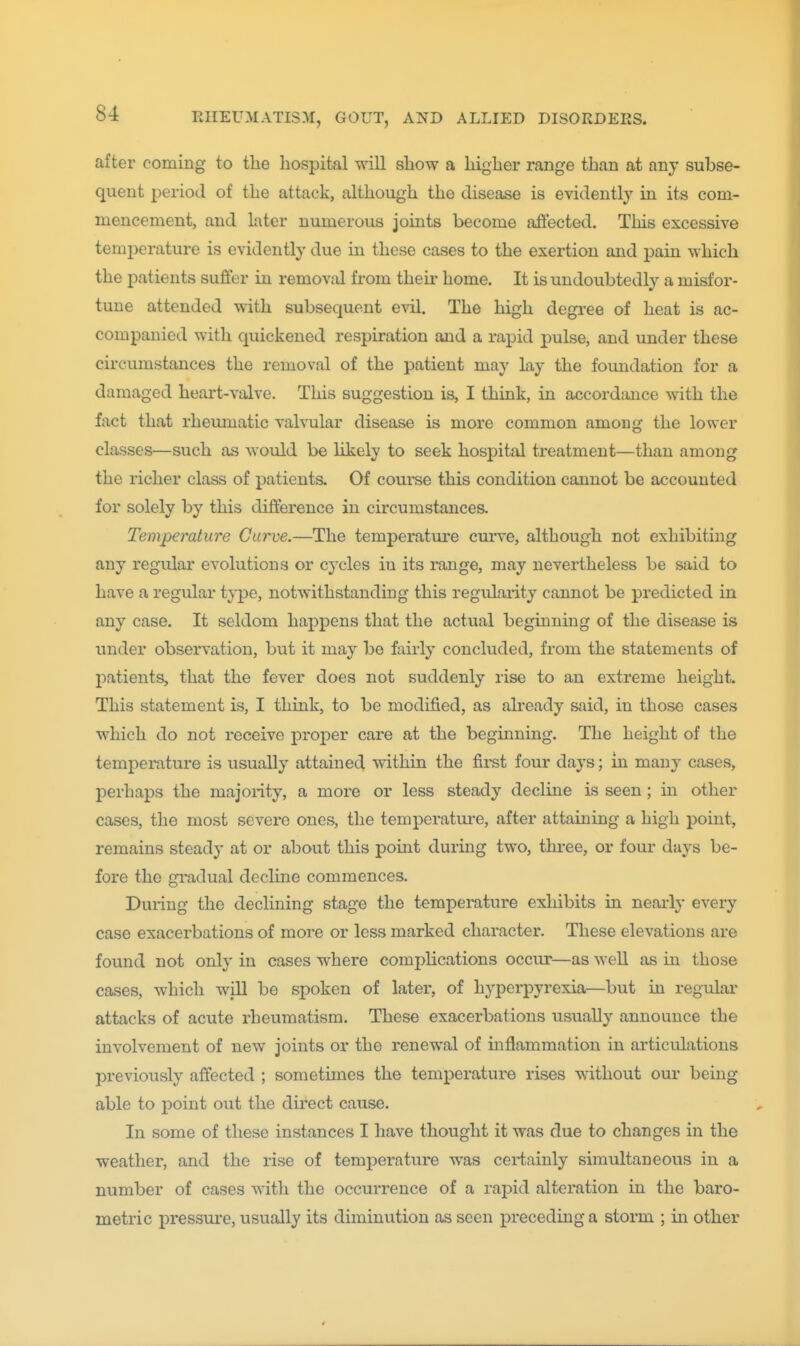 after coming to the hospital will show a higher range than at any subse- quent period of the attack, although the disease is evidently in its com- mencement, and later numerous joints become aft'ected. This excessive temperature is evidently due in these cases to the exertion and j)ain which the patients suffer in removal from theu' home. It is undoubtedly a misfor- tune attended with subsequent evil. The high degree of heat is ac- companied with quickened respiration and a rapid pulse, and under these circumstances the removal of the patient may lay the foundation for a damaged heart-valve. This suggestion is, I think, in accordance with the fact that rheumatic valvular disease is more common among the lower classes—such as would be likely to seek hospital treatment—than among the richer class of i;)atients. Of course this condition cannot be accounted for solely by this difference in circumstances. Temperature Curve.—The temperature cui've, although not exhibiting any regular evolutions or cycles in its I'ange, may nevertheless be said to have a regular type, notwithstanding this regidarity cannot be predicted in any case. It seldom happens that the actual beginning of the disease is under observation, but it may be fairly concluded, from the statements of patients, that the fever does not suddenly rise to an extreme height. This statement is, I think, to be modified, as already said, in those cases which do not receive proper care at the beginning. The height of the temperature is usually attained within the fii-st four days; in many cases, perhaps the majority, a more or less steady decline is seen; in other cases, the most severe ones, the temperature, after attaining a high point, remains steady at or about this pomt during two, three, or four days be- fore the gradual decline commences. Duiing the declining stage the temperature exhibits in nearly every case exacerbations of more or less marked character. These elevations are found not only in cases where comphcations occur—as well as in those cases, which wiU be spoken of later, of hyperpyrexia—but in regular attacks of acute rheumatism. These exacerbations usually announce the involvement of new joints or the renewal of mflammation in articulations previously affected ; sometimes the temperature rises without our being able to point out the direct cause. In some of these instances I have thought it was due to changes in the weather, and the rise of temperature was ceiiainly simultaneous in a number of cases with the occurrence of a rapid alteration in the baro- metric pressure, usually its diminution as seen preceding a storm ; in other