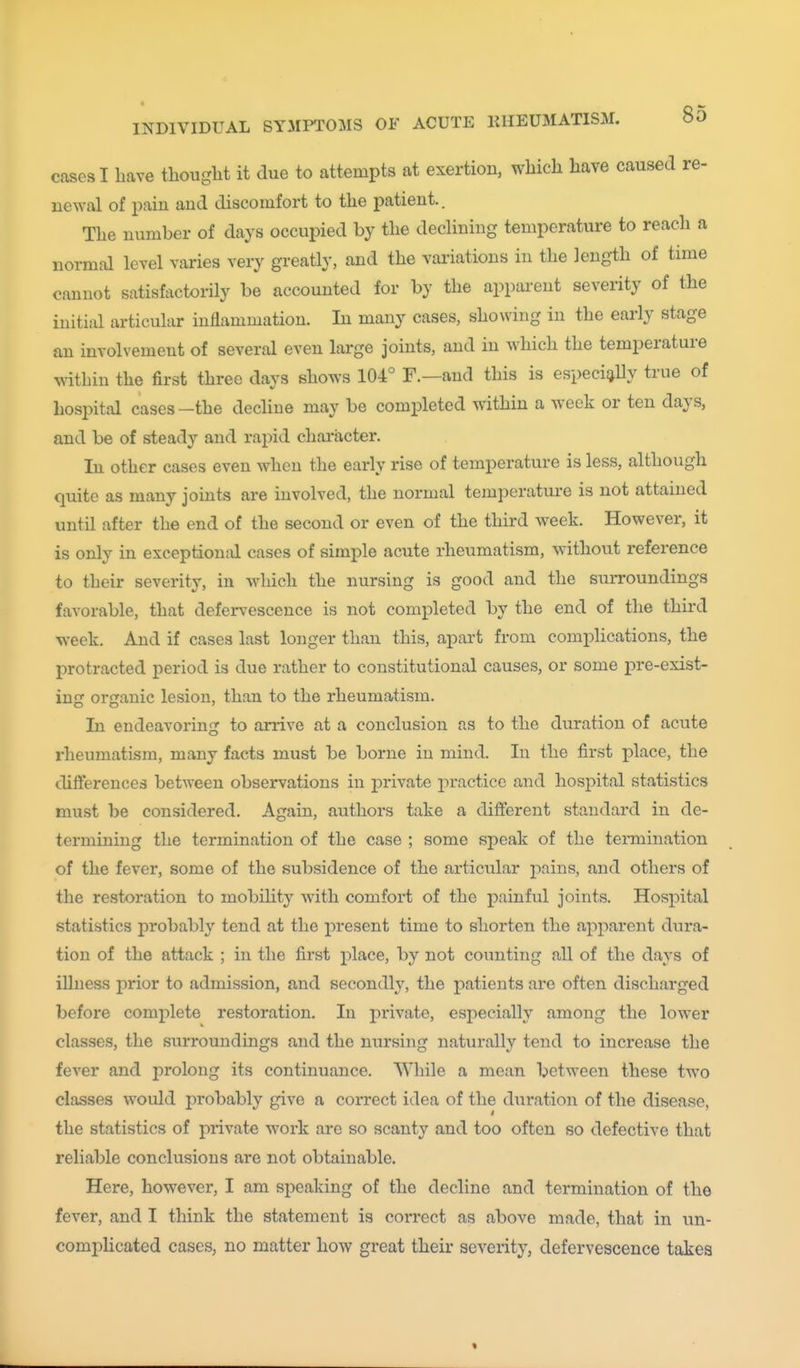 cases I have thought it due to attempts at exertion, which have caused re- newal of i)ain and discomfort to the patient.. The number of days occupied by the declining temperature to reach a normal level varies very greatly, and the vai-iations in the length of time cannot satisfactorily be accounted for by the apparent severity of the initial articular inflammation. In many cases, showing in the early stage an involvement of several even large joints, and in which the temperature within the first three days shows 104° F.—and this is especigUy true of hos2:)ital cases—the decline may be completed within a week or ten days, and be of steady and rapid character. In other cases even when the early rise of temperature is less, although quite as many joints are involved, the normal temperature is not attained until after the end of the second or even of the third week. However, it is only in exceptiond cases of simple acute rheumatism, without reference to their severity, in which the nurshig is good and the suiTOundings favorable, that defervescence is not completed by the end of the third week. And if cases last longer than this, apart from complications, the protracted period is due rather to constitutional causes, or some pre-exist- ing organic lesion, than to the rheumatism. In endeavoring to anive at a conclusion as to the duration of acute rheumatism, many facts must be borne in mind. In the first place, the differences between observations in j)rivate practice and hospital statistics must be considered. Again, authors take a different standard in de- termining the termination of the case ; some speak of the termination of the fever, some of the subsidence of the articular pains, and others of the restoration to mobility with comfort of the painful joints. Hospital statistics probably tend at the present time to shorten the apparent dura- tion of the attack ; in the first place, by not counting all of the days of illness prior to admission, and secondly, the patients are often discharged before complete restoration. In private, especially among the lower classes, the surroundings and the nursing naturally tend to increase the fever and prolong its continuance. While a mean between these two classes would probably give a correct idea of the duration of the disease, the statistics of private work arc so scanty and too often so defective that reliable conclusions are not obtainable. Here, however, I am speaking of the decline and termination of the fever, and I think the statement is correct as above made, that in un- comiDlicated cases, no matter how great their severity, defervescence takes