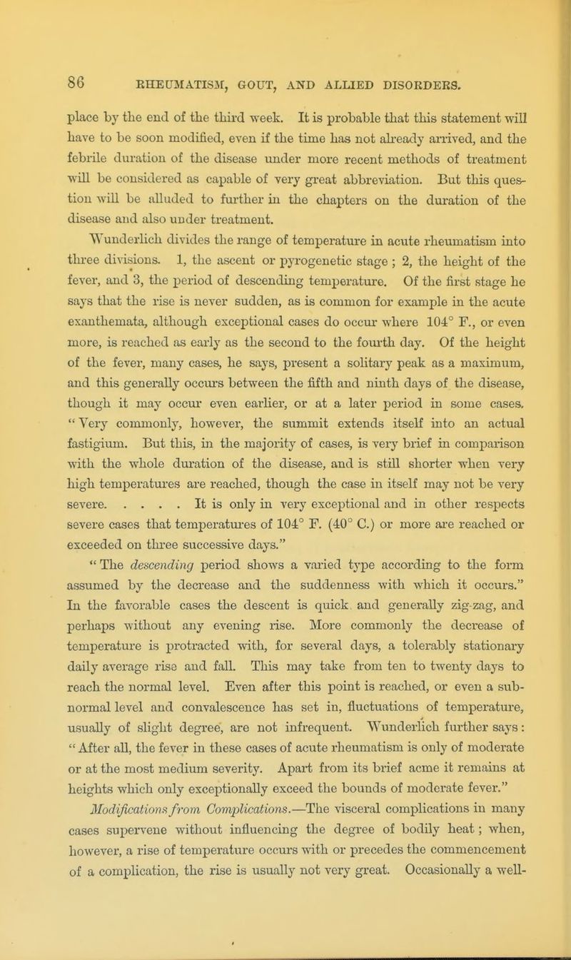 place by the end of the third week. It is probable that this statement wiU have to be soon modified, even if the time has not ah-eady arrived, and the febrile duration of the disease under more recent methods of treatment wiU be considered as capable of very great abbreviation. But this ques- tion will be alluded to further in the chapters on the duration of the disease and also under treatment. Wunderlich divides the range of temperature in acute rheumatism into three divisions. 1, the ascent or pyrogenetic stage ; 2, the height of the fever, and 3, the x^eriod of descending temperature. Of the first stage he says that the rise is never sudden, as is common for example in the acute exanthemata, although exceptional cases do occur where 104° F., or even more, is reached as early as the second to the foui-th day. Of the height of the fever, many cases, he says, present a solitary peak as a maximum, and this generally occm-s between the fifth and ninth days of the disease, though it may occur even earlier, or at a later period in some cases. Very commonly, however, the summit extends itself into an actual fastigium. But this, in the majority of cases, is veiy brief in comparison with the whole duration of the disease, and is still shorter when very high temperatures are reached, though the case in itself may not be very severe It is only in very exceptional and in other respects severe cases that temperatures of 104° F. (40° C.) or more are reached or exceeded on tlu'ee successive days. ** The descending period shows a varied type according to the form assumed by the decrease and the suddenness with which it occurs. In the favorable cases the descent is quick and generally zig-zag, and perhaps without any evening rise. More commonly the decrease of temj)erature is protracted with, for several days, a tolerably stationary daily average rise and fall. This may take from ten to twenty days to reach the normal level. Even after this point is reached, or even a sub- normal level and convalescence has set in, fluctuations of temperature, usually of slight degree, are not infrequent. Wunderlich further says: After all, the fever in these cases of acute rheumatism is only of moderate or at the most medium severity. Apart from its brief acme it remains at heights which only exceptionally exceed the bounds of moderate fever. Modifications from Complications.—The visceral complications in many cases supervene without influencing the degree of bodily heat; when, however, a rise of temperature occurs with or precedes the commencement of a complication, the rise is usually not very great. Occasionally a well-
