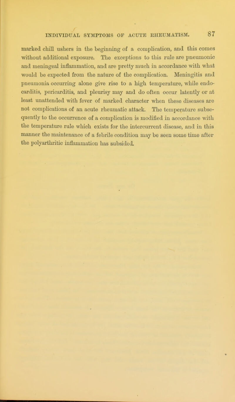 marked chill usliers in the beginning of a complication, and this comes without additional exposure. The exceptions to this rule are pneumonic and meningeal inflammation, and are pretty much in accordance with what would be expected from the nature of the complication. Meningitis and pneumonia occurring alone give rise to a high temperature, while endo- carditis, pericarditis, and pleui-isy may and do often occur latently or at least unattended with fever of marked character when these diseases are not comphcations of an acute rheumatic attack. The temperature subse- quently to the occurrence of a complication is modified in accordance with the temperature rule which exists for the intercurrent disease, and in this manner the maintenance of a febrile condition may be seen some time after the polyarthiitic inflammation has subsided.