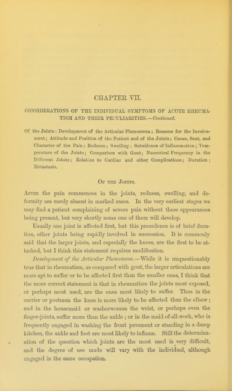 CONSIDERATIONS OF THE INDIVIDUAL SYMPTOMS OF ACUTE RHEUMA- TISM AND THEIR PECULIARITIES.—C'(??iiwiue(/. Of the Joints : Development of the Articular Phenomena ; Reasons for the Involve- ment ; Attitude and Position of the Patient and of the Joints; Cause, Seat, and Character of the Pain ; Redness ; Swelling ; Subsidence of Inflammation ; Tem- perature of the Joints; Comparison with Gout; Numerical Frequency in the Different Joints; Relation to Cardiac and other Complications; Duration; Metastasis. Of the Joints. After the pain commences in tlie joints, redness, swelling, and de- formity are rarely absent in marked cases. In the very earliest stages we may find a patient complaining of severe pain without these aj)pearances being present, but very shortly some one of them will develop. Usually one joint is ajBfected first, but this precedence is of brief dura- tion, other joints being rapidly involved in succession. It is commonly said that the larger joints, and especially the knees, are the first to be at- tacked, but I think this statement requires modification. Development of the Articular Phenomena.—While it is unquestionably true that in rheumatism, as compared with gout, the larger ai-ticulations are more apt to suffer or to be affected first than the smaller ones, I think that the more correct statement is that in rheumatism the joints most exposed, or perhaps most used, are the ones most likely to suffer. Thus in the carrier or j)ostman the knee is more likely to be affected than the elbow ; and in the housemaid or washerwoman the wrist, or perhaps even the finger-joints, suffer more than the ankle ; or in the maid-of-all-work, who is frequently engaged in washing the front pavement or standing in a damp kitchen, the ankle and foot are most likely to inflame. Still the determina- ation of the question which joints are the most used is verj'- difficult, and the degree of use made will vary with the individual, although engaged in the same occupation.