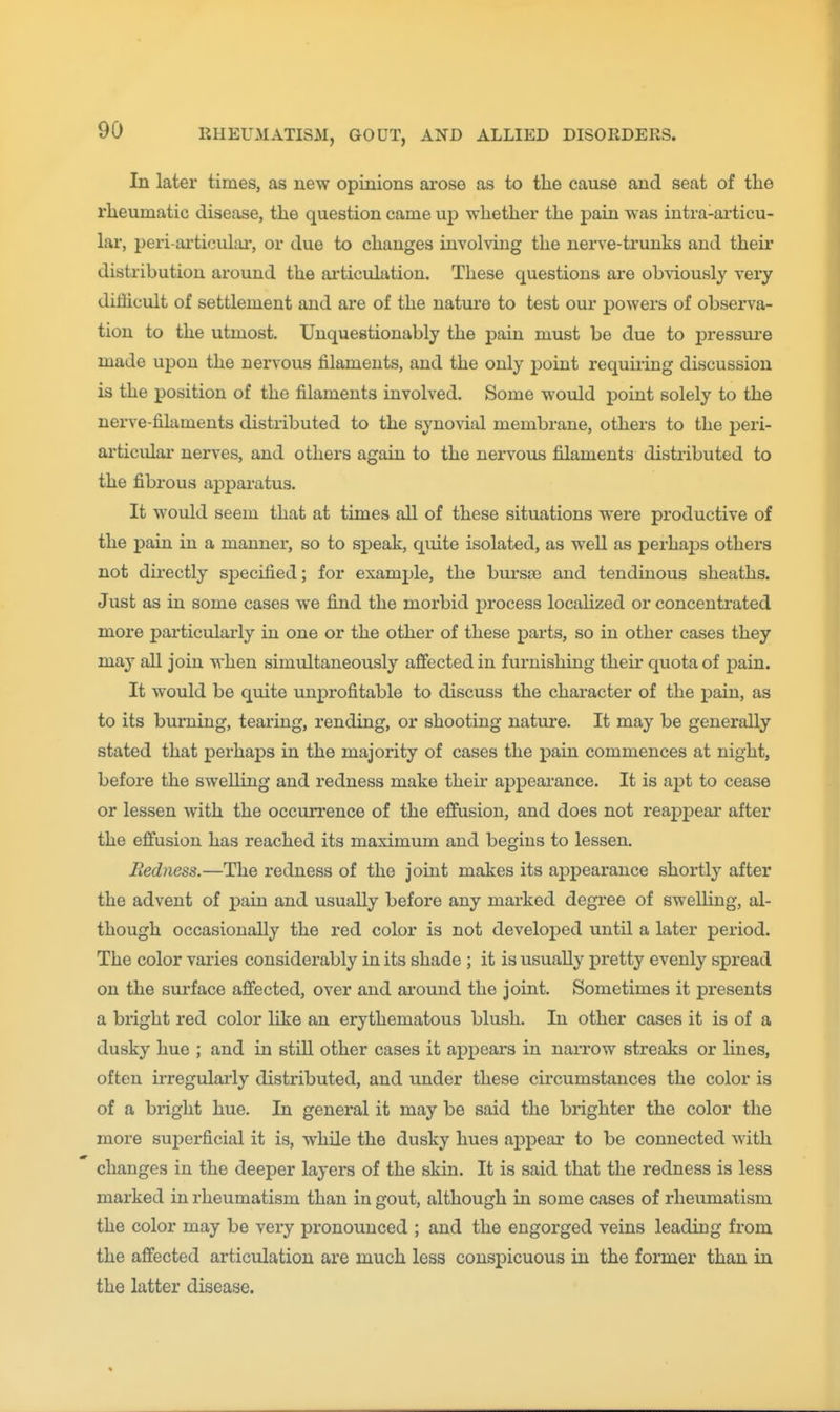 In later times, as new opinions arose as to the cause and seat of tlie rlieumatic disease, the question came up whether the pain was intra-ai-ticu- lar, peri-ai'ticulai*, or due to changes involving the nerve-trunks and theii* distribution around the articulation. These questions are obviously very difficult of settlement and are of the nature to test our powers of observa- tion to the utmost. Unquestionably the pain must be due to pressure made upon the nervous filaments, and the only point requiring discussion is the position of the filaments involved. Some would point solely to the nerve-filaments distributed to the synovial membrane, others to the peri- articular nerves, and others again to the nervous filaments distributed to the fibrous apparatus. It would seem that at times all of these situations were productive of the pain in a manner, so to speak, quite isolated, as well as perhaps others not directly specified; for example, the bursie and tendinous sheaths. Just as in some cases we find the morbid j)rocess localized or concentrated more particularly in one or the other of these parts, so in other cases they may all join when simultaneously afifected in furnishing their quota of pain. It would be quite unprofitable to discuss the character of the pain, as to its burning, tearing, rending, or shooting nature. It may be generally stated that perhaps in the majority of cases the j)ain commences at night, before the swelling and redness make their appearance. It is ajyt to cease or lessen with the occurrence of the effusion, and does not reapj)eai' after the effusion has reached its maximum and begins to lessen. Redness.—The redness of the joint makes its appearance shortly after the advent of pain and usually before any marked degree of swelUug, al- though occasionally the red color is not developed until a later period. The color varies considerably in its shade ; it is usuaUj^ pretty evenly spread on the surface affected, over and around the joint. Sometimes it presents a bright red color like an erythematous blush. In other cases it is of a dusky hue ; and in still other cases it appears in narrow streaks or lines, often irregularly distributed, and under these circumstances the color is of a bright hue. In general it may be said the brighter the color the more superficial it is, while the dusky hues appear to be connected with changes in the deeper layers of the skin. It is said that the redness is less marked in rheumatism than in gout, although in some cases of rheumatism the color may be very pronounced ; and the engorged veins leading from the affected articulation are much less conspicuous in the former than in the latter disease.