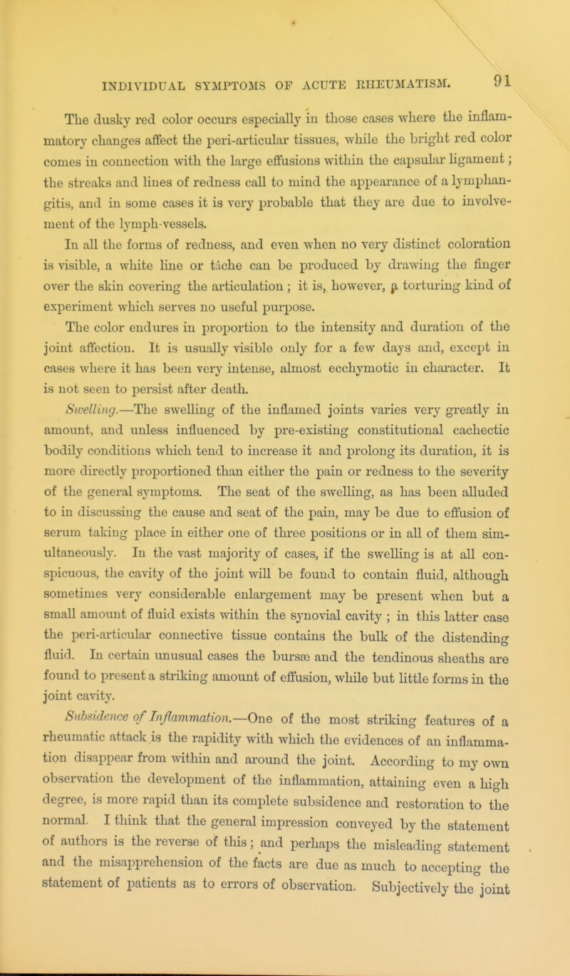 The dusky red color occurs especially in those cases where the inflam- matory changes affect the j^eri-articular tissues, while the bright red color comes in connection with the large effusions within the capsular ligament; the streaks and lines of redness call to mind the appearance of a lymphan- gitis, and in some cases it is very probable that they are due to involve- ment of the lymph-vessels. In all the forms of redness, and even when no very distinct coloration is visible, a white line or tache can be produced by drawing the finger over the skin covering the articulation ; it is, however, p, torturing kind of experiment which serves no useful purpose. The color endures in proportion to the intensity and dui-atiou of the joint affection. It is usually visible only for a few days and, except in cases where it has been very intense, almost ecchymotic in chai'acter. It is not seen to persist after death. Swelling.—The swelling of the inflamed joints varies very greatly in amount, and unless influenced by pre-existing constitutional cachectic bodily conditions which tend to increase it and prolong its duration, it is more directly proportioned than either the pain or redness to the severity of the general symptoms. The seat of the swelling, as has been alluded to in discussing the cause and seat of the pain, may be due to effusion of serum taking place in either one of three positions or in all of them sim- ultaneously. In the vast majority of cases, if the swelling is at all con- spicuous, the cavity of the joint will be found to contain fluid, although sometimes very considerable enlargement may be present when but a small amount of fluid exists within the synovial cavity ; in this latter case the peri-articular connective tissue contains the bulk of the distending- fluid. In certain unusual cases the bursse and the tendinous sheaths are found to present a striking amount of effusion, while but little forms in the joint cavity. Subsidence of Inflammation.—One of the most striking features of a rheumatic attack is the rapidity with which the evidences of an inflamma- tion disappear from within and around the joint. According to my own observation the development of the inflammation, attaining even a high degree, is more rapid than its complete subsidence and restoration to the normal. I think that the general impression conveyed by the statement of authors is the reverse of this; and perhaps the misleading statement and the misapprehension of the facts are due as much to accepting the statement of patients as to errors of observation. Subjectively the joint
