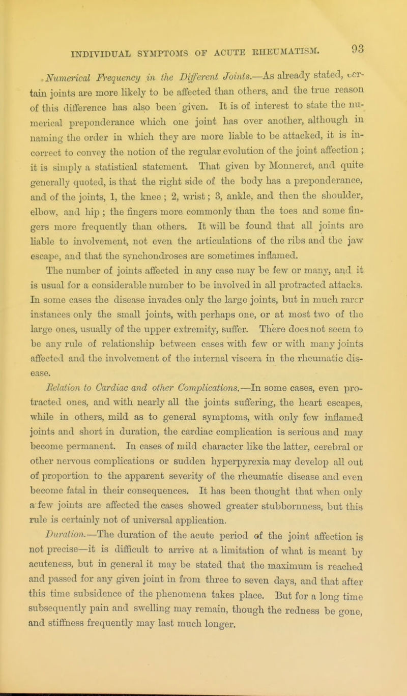 03 • Numeiical Frequency in the Different Joi/i^s.—As already staled, cer- tain joints are more likely to be affected than others, and the true reason of this difference has also been' given. It is of interest to state the nu- merical preponderance which one joint has over another, although in naming the order in which they are more liable to be attacked, it is in- correct to convey the notion of the regular evolution of the joint affection ; it is simply a statistical statement. That given by Monneret, and quite generally quoted, is that the right side of the body has a preponderance, and of the joints, 1, the knee ; 2, wrist; 3, ankle, and then the shoulder, elbow, and hip ; the fingers more commonly than the toes and some fin- gers more frequently than others. It will be found that all joints are liable to involvement, not even the articulations of the ribs and the jaw escape, and that the synchondroses are sometimes inflamed. The number of joints affected in any case may be few or many, and it is usual for a considerable number to be involved in all protracted attacks. In some cases the disease invades only the large joints, but in much rarer instances only the small joints, with perhaps one, or at most two of the large ones, usually of the upper extremity, suffer. There does not seem to be any rule of relationship between cases with few or with many joints affected and the involvement of the internal viscera in the rheumatic dis- ease. Relation to Cardiac and other Complications.—In some cases, even pro- tracted ones, and Tvith neai'ly all the joints suffering, the heart escaj)es, while in others, mild as to general symptoms, with only few inflamed joints and short in diu-ation, the cardiac complication is serious and may become permanent. In cases of mild character like the latter, cerebral or other nervous complications or sudden hyperpyrexia may develop all out of proportion to the apparent severity of the rheumatic disease and even become fatal in their consequences. It has been thought that when only a few joints are affected the cases showed greater stubbornness, but this rule is certainly not of universal application. Duration.—duration of the acute period of the joint affection is not iDrecise—it is difficult to arrive at a limitation of what is meant by acuteness, but in general it may be stated that the maximum is reached and passed for any given joint in from three to seven days, and that after this time subsidence of the phenomena takes place. But for a long time subsequently pain and swelling may remain, though the redness be gone, and stiffness frequently may last much longer.