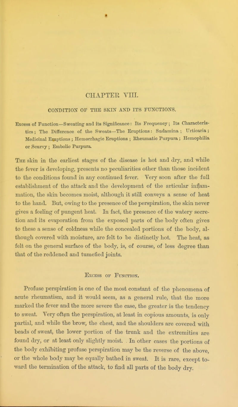 CHAPTEPt YIIL CONDITION OF THE SKIN AND ITS FUNCTIONS. Excess of Function—Sweating and its Significance: Its Frequency; Its Characteris- tics ; The Difference of the Sweats—The Eruptions: Sudamina ; Urticaria; Medicinal Emptions ; Hemorrhagic Eruptions ; Rheumatic Purpura ; Hemophilia or Scurvy ; Embolic Purpura. The skin in the earliest stages of the disease is hot and dry, and while the fever is developing, presents no peculiarities other than those incident to the conditions found in any continued fever. Very soon after the full establishment of the attack and the development of the articular inflam- mation, the skin becomes moist, although it still conveys a sense of heat to the hand. But, owing to the presence of the persj)iration, the skin never gives a feeling of pungent heat. In fact, the presence of the watery secre- tion and its evaporation from the exposed parts of the body often gives to these a sense of coldness while the concealed portions of the body, al- though covered with moisture, are felt to be distinctly hot. The heat, as felt on the general surface of the body, is, of course, of less degree than that of the reddened and tumefied joints. Excess of Function. Profuse perspiration is one of the most constant of the phenomena of acute rheumatism, and it would seem, as a general rule, that the more marked the fever and the more severe the case, the greater is the tendency to sweat. Very often the perspiration, at least in coj^ious amounts, is only partial, and while the brow, the chest, and the shoulders are covered with beads of sweat, the lower portion of the trunk and the extremities are found dry, or at least only sHghtly moist. . In other cases the portions of the body exhibiting profuse perspiration may be the reverse of the above, or the whole body may be equally bathed in sweat. It is rare, except to- ward the termination of the attack, to find all parts of the body dry.