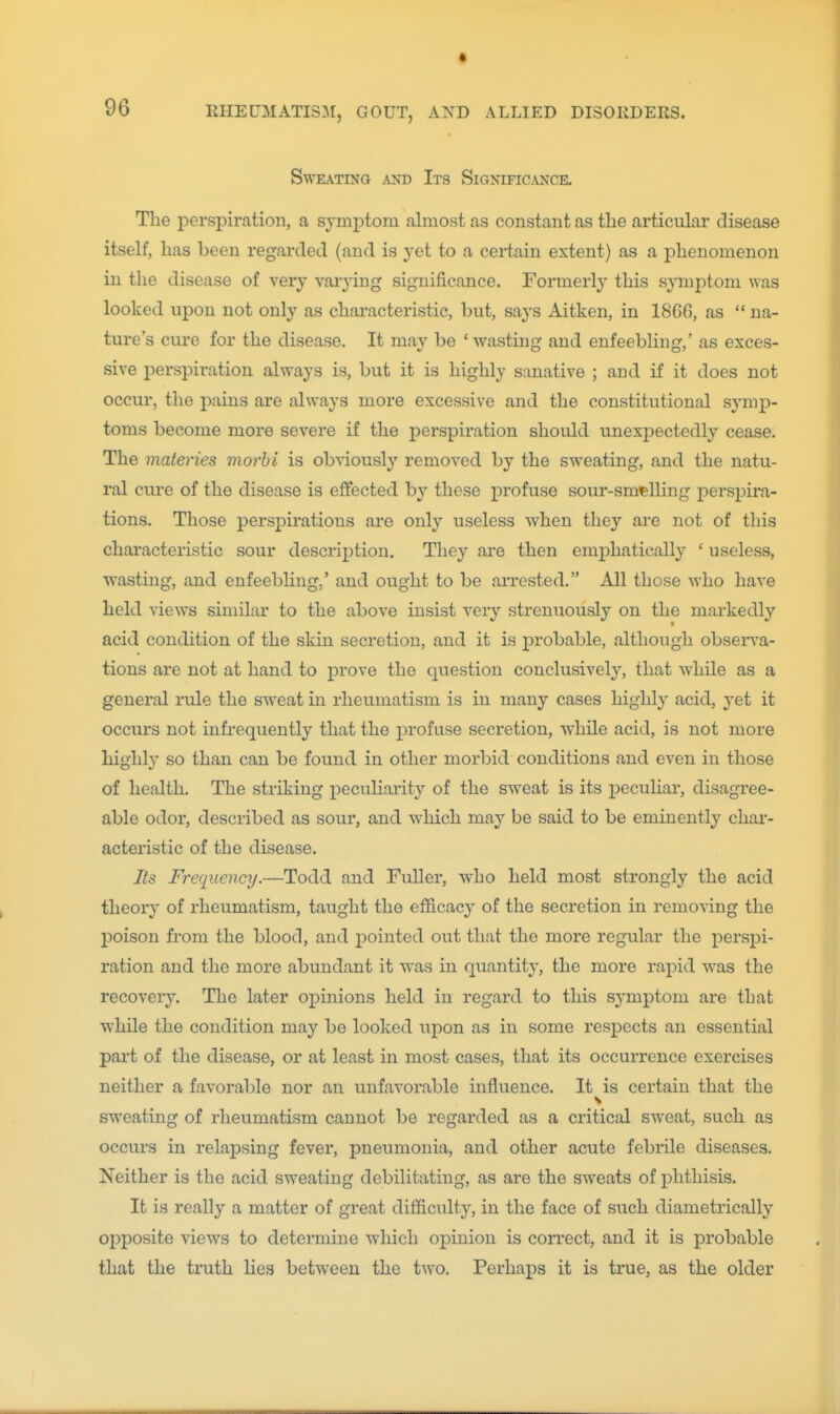 Sweating and Its Significance. The j)erspiration, a symiDtom almost as constant as the articular disease itself, has been regarded (and is yet to a certain extent) as a phenomenon in the disease of very vaiying significance. Formerly this symptom was looked upon not only as characteristic, but, says Aitken, in 1860, as  na- ture's cure for the disease. It may be 'wasting and enfeebling,' as exces- sive perspiration always is, but it is highly sanative ; and if it does not occur, the j)ains are always more excessive and the constitutional symp- toms become more severe if the perspiration should unexpectedly cease. The materies morhi is obviously removed by the sweating, and the natu- ral cm-e of the disease is effected by these profuse sour-smelling perspira- tions. Those perspirations are only useless when they are not of this characteristic sour description. They are then emphatically ' useless, wasting, and enfeebling,' and ought to be arrested. All those who have held views similar to the above insist very strenuously on the markedly acid condition of the skin secretion, and it is probable, although obseiTa- tions are not at hand to prove the question conclusively, that while as a general rule the sweat in rheumatism is in many cases highly acid, yet it occurs not infrequently that the profuse secretion, while acid, is not more highly so than can be found in other morbid conditions and even in those of health. The striking pecuHarity of the sweat is its peculiar, disagree- able odor, described as sour, and w^hich may be said to be eminently char- acteristic of the disease. Its Frequency.—Todd and Fuller, who held most strongly the acid theory of rheumatism, taught the efficacy of the secretion in removing the 2:)oison fi-om the blood, and pointed out that the more regular the perspi- ration and the more abundant it w'as in quantity, the more rapid was the recovery. The later opinions held in regard to this symptom are that ■while the condition may be looked upon as in some respects an essential part of the disease, or at least in most cases, that its occurrence exercises neither a favorable nor an unfavorable influence. It is certain that the sweating of rheumatism cannot be regarded as a critical sweat, such as occurs in relapsing fever, pneumonia, and other acute febrile diseases. Neither is the acid sweating debilitating, as are the sw-eats of phthisis. It is really a matter of great difficulty, in the face of such diametrically opposite views to determine which opinion is correct, and it is probable that the truth lies between the two. Perhaps it is true, as the older