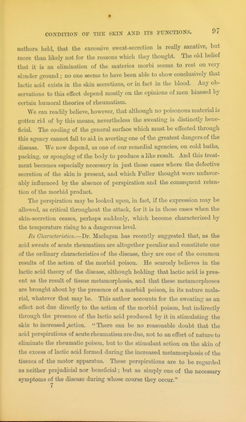 authors held, that the excessive sweat-secretion is really sanative, but more than likely not for the reasons which they thought. The old belief that it is an elimination of the materies morbi seems to rest on very slander ground ; no one seems to have been able to show conclusively that lactic acid exists in the skin secretions, or in fact in the blood. Any ob- servations to this e£fect depend mostly on the opinions of men biassed by certain humoral theories of rheumatism. We can readily believe, however, that although no poisonous material is gotten rid of by this means, nevertheless the sweating is distinctly bene- ficial. The cooling of the general surface which must be effected through this agency cannot fail to aid in averting one of the greatest dangers of the disease. We now depend, as one of our remedial agencies, on cold baths, packing, or sponging of the body to jDroduce a like result. And this treat- ment becomes especially necessary in just those cases where the defective secretion of the skin is present, and which Fuller thought were unfavor- ably influenced by the absence of persi)iration and the consequent reten- tion of the morbid product. The perspiration may be looked upon, in fact, if the ex^^ression may be allowed, as critical throughout the attack, for it is in those cases when the skin-secretion ceases, perhaps suddenly, which become characterized by the temperature rising to a dangerous level. Its Characteristics.—Dr. Maclagan has recently suggested that, as the acid sweats of acute rheumatism are altogether peculiar and constitute one of the ordinary characteristics of the disease, they are one of the common results of the action of the morbid poison. He scarcely believes in the lactic acid theory of the disease, although holding that lactic acid is pres- ent as the result of tissue metamorphosis, and that these metamorphoses are brought about by the presence of a morbid poison, in its nature mala- rial, whatever that may be. This author accounts for the sweating as an effect not due directly to the action of the morbid poison, but indirectly through the presence of the lactic acid produced by it in stimulating the skin to increased,action. There can be no reasonable doubt that the acid perspirations of acute rheumatism are due, not to an effort of nature to eliminate the rheumatic poison, but to the stimulant action on the skin of the excess of lactic acid formed during the increased metamorphosis of the tissues of the motor apparatus. These perspirations are to be regarded as neither prejudicial nor beneficial; but as simply one of the necessary symptoms of the disease during whose coiu-se they occur'.