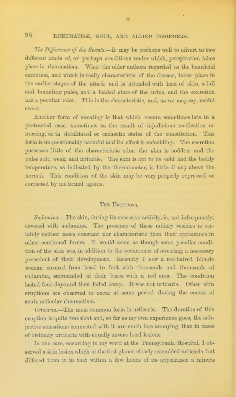 The Difference of the Sweats.—It may be perhaps well to advert to two different kinds of, or perhaps conditions under which, persj>iration takes place in rheumatism. What the older authors regarded as the beneficial excretion, and which is really characteristic of the disease, takes place in the earlier stages of the attack and is attended with heat of skin, a full anel bounding pulse, and a loaded state of the urine, and the excretion has a peculiar odor. This is the characteristic, and, as we may say, useful sweat. Another form of sweating is that which occurs sometimes late in a protracted case, sometimes as the result of injudicious medication or nm-sing, or in debilitated or cachectic states of the constitution. This form is unquestionably harmful and its effect is enfeebling. The secretion possesses little of the characteristic odor, the skin is sodden, and the pulse soft, weak, and iriitable. The skin is apt to ,be cold and the bodily temperature, as indicated by the thermometer, is little if any above the normal. This condition of the skin may be very properly repressed or corrected by medicinal agents. The Eruptions. Sudamina.—The skin, during its excessive activity, is, not infrequently, covered with sudamina. The presence of these miliary vesicles is cer- tainly neither more constant nor characteristic than their apj^earance in other continued fevers. It would seem as though some peculiar condi- tion of the skin was, in addition to the occuiTence of sweating, a necessary precedent of their development. Recently I saw a red-haired blonde woman covered from head to foot with thousands and thousands of sudamina, surrounded at their bases with a red area. The condition lasted four days and then faded away. It was not urticaria. Other skin eruptions are observed to occur at some period during the com^se of acute articular rheumatism. Urticaria.—The most common fonn is urticaria. The duration of this eruj)tion is quite transient and, so far as my own experience goes, the sub- jective sensations connected with it are much less annoying than in cases of ordinary urticaria with equally severe local lesions. In one case, occurring in my ward at the Pennsylvania Hospital, I ob- served a skin lesion which at the first glance closely resembled urticaria, but differed from it in that within a few hours of its appearance a minute