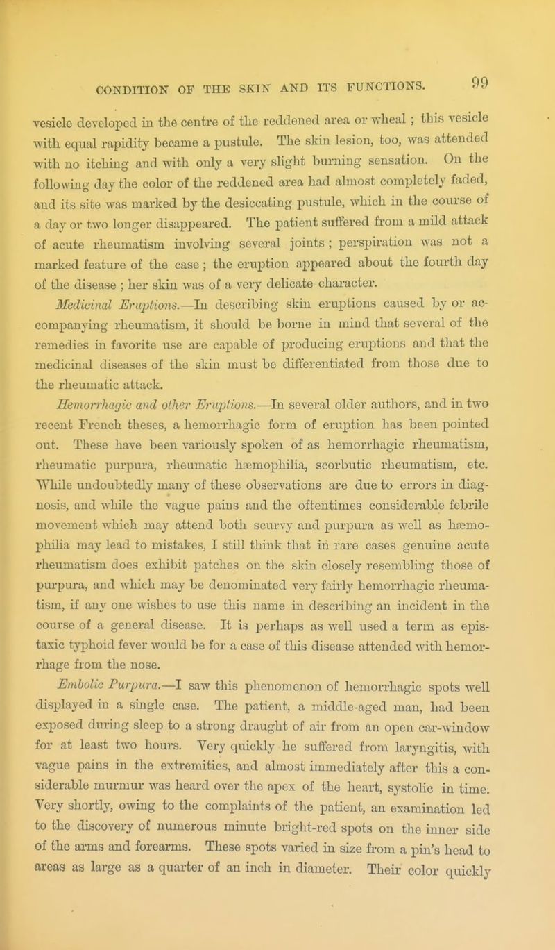 vesicle developed in the centre of the reddened area or wheal ; this vesicle with equal rapidity became a pustule. The skin lesion, too, was attended with no itching and with only a very slight burning sensation. On the following day the color of the reddened area had almost completely faded, and its site was marked by the desiccating pustule, which in the course of a day or two longer disappeared. The patient suffered from a mild attack of acute rheumatism involving several joints ; perspiration was not a marked feature of the case ; the eruption appeared about the fourth day of the disease ; her skin was of a very delicate character. Medicinal Eruptions.—hi describing skm eruptions caused by or ac- companying rheumatism, it should be borne in mind that several of the remedies in favorite use are capable of producing eruptions and that the medicinal diseases of the skin must be differentiated fi'om those due to the rheumatic attack. Hemorrhagic and other Eruptions.—In several older authors, and in two recent French theses, a hemorrhagic form of eruption has been j)ointed out. These have been variously spoken of as hemorrhagic rheumatism, rheumatic purpura, rheumatic li;\'mophilia, scorbutic rheumatism, etc. While undoubtedly many of these observations are due to errors in diag- nosis, and while the vague pains and the oftentimes considerable febrile movement which may attend both scurvy and purpura as well as haemo- philia may lead to mistakes, I still think that in rare cases genuine acute rheumatism does exhibit j)atches on the skin closely resembling those of purpura, and which may be denominated very fairly hemorrhagic rheuma- tism, if any one wishes to use this name in describing an incident in the course of a general disease. It is perhaps as well used a term as epis- taxic typhoid fever would be for a case of this disease attended with hemor- rhage from the nose. Embolic Purpura.—I saw this phenomenon of hemorrhagic spots well displayed in a single case. The patient, a middle-aged man, had been exposed diu-ing sleep to a strong draught of air from an open car-window for at least two hours. Very quickly he suffered from laryngitis, with vague pains in the extremities, and almost immediately after this a con- siderable murmur was heard over the apex of the heart, systolic in time. Very shortly, owing to the complaints of the patient, an examination led to the discoveiy of numerous minute bright-red spots on the inner side of the ai-ms and forearms. These spots varied in size from a pin's head to areas as large as a quarter of an inch in diameter. Their color quickly