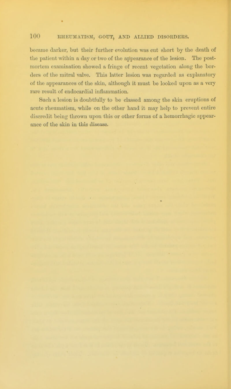 * 100 RHEUMATISM, GOUT, AND ALLIED DISORDERS. became darker, but tlieir further evolution was cut short by the death of the patient within a day or two of the appearance of the lesion. The 2^ost- mortem examination showed a fringe of recent vegetation along the bor- ders of the mitral valve. This latter lesion was regarded as explanatory of the appearances of the skin, although it must be looked upon as a very rare result of endocardial inflammation. Such a lesion is doubtfully to be classed among the skin eruptions of acute rheumatism, while on the other hand it may help to prevent entire discredit being thrown upon this or other forms of a hemorrhagic appear- ance of the skin in this disease.
