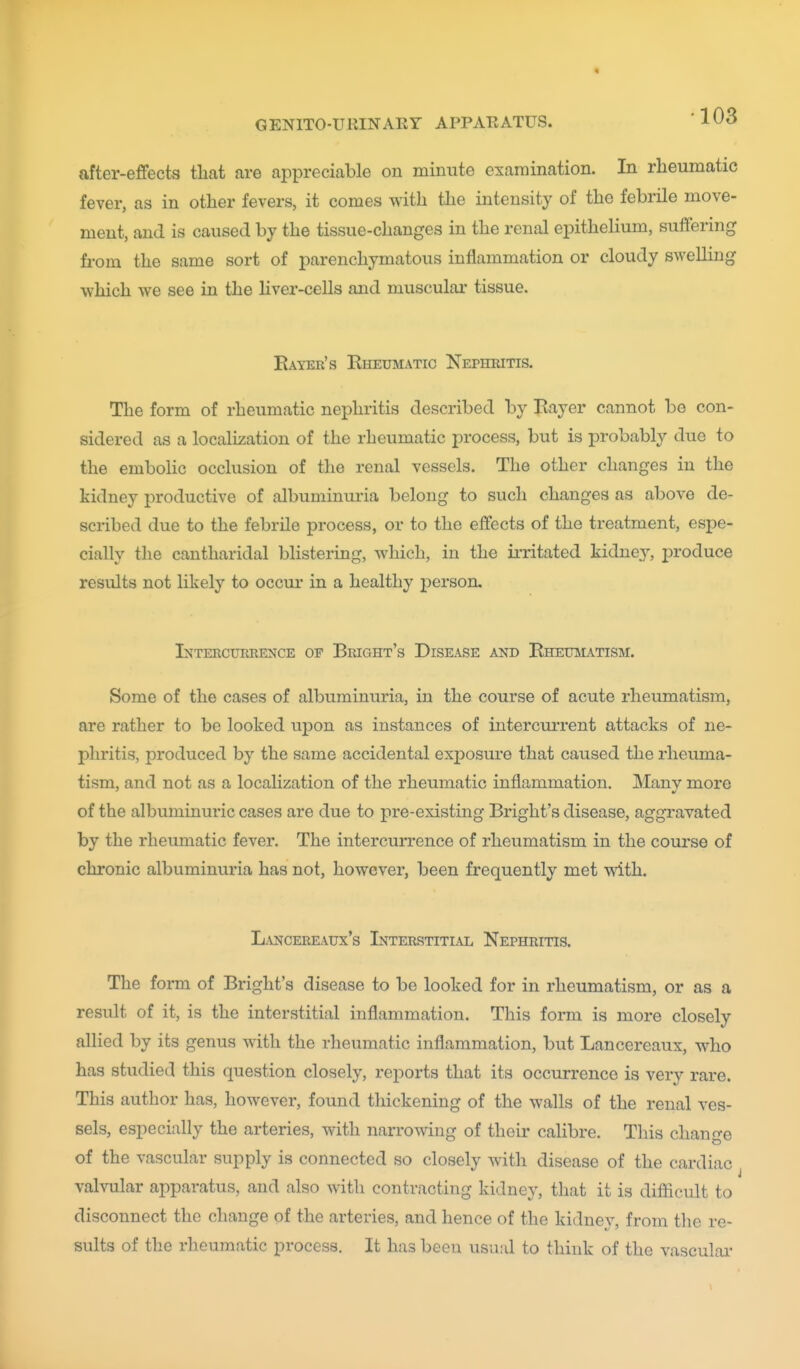 after-effects tliat are appreciable on minute examination. In rheumatic fever, as in other fevers, it comes with the intensity of the febrile move- ment, and is caused by the tissue-changes in the renal epithelium, suffering fi-om the same sort of parenchymatous inflammation or cloudy swelling which we see in the liver-cells and muscular tissue, Eayeb's Eheumatic Nephritis. The form of rheumatic nephritis described by Rayer cannot be con- sidered as a localization of the rheumatic process, but is probably due to the embolic occlusion of the renal vessels. The other changes in the kidney productive of albuminuria belong to such changes as above de- scribed due to the febrile process, or to the effects of the treatment, espe- cially the cantharidal blistering, which, in the irritated kidney, produce results not likely to occur in a healthy person. Intercukrence of Bright's Disease and RiiEmrATisM. Some of the cases of albuminuria, in the course of acute rheumatism, are rather to be looked upon as instances of intercui-rent attacks of ne- phritis, produced by the same accidental exposure that caused the rheuma- tism, and not as a localization of the rheumatic inflammation. Many more of the albuminuric cases are due to pre-existing Bright's disease, aggravated by the rheumatic fever. The intercurrence of rheumatism in the course of chronic albuminuria has not, however, been frequently met with. L.\NCEREATJX'S InTERRTTTI.VL NePHRITIS. The form of Bright's disease to be looked for in rheumatism, or as a result of it, is the interstitial inflammation. This form is more closely allied by its genus with the rheumatic inflammation, but Lancereaux, who has studied this question closely, reports that its occurrence is very rare. This author has, however, found thickening of the walls of the renal ves- sels, especially the arteries, with narrowing of their calibre. This change of the vascular supply is connected so closely with disease of the cardiac valvular apparatus, and also with contracting kidney, that it is difficult to disconnect the change of the arteries, and hence of the kidney, from the re- sults of the rheumatic process. It has been usual to think of the vasculai-