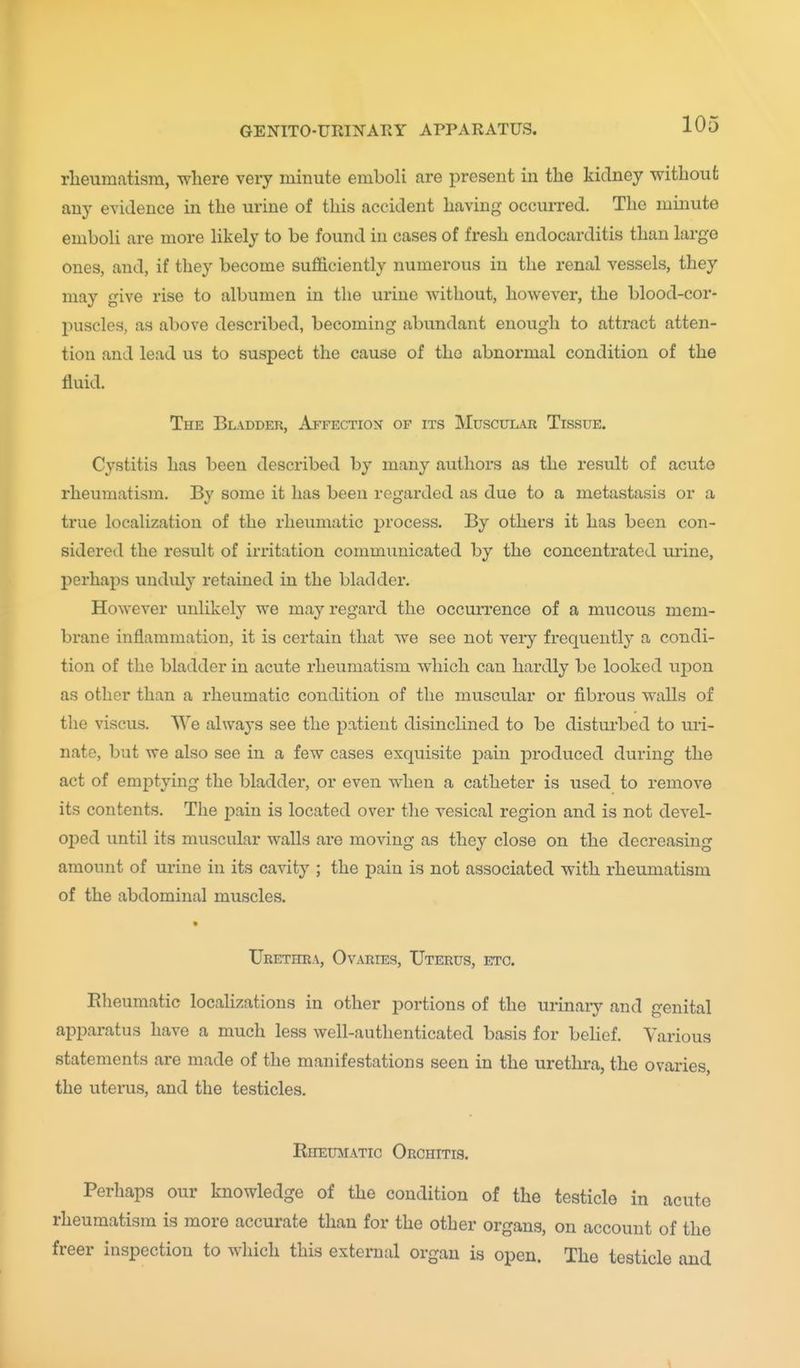 rlieumatism, where very minute emboli are present in the kidney without any evidence in the urine of this accident having occurred. The minute emboU are more likely to be found in cases of fresh endocarditis than large ones, and, if they become sufficiently numerous in the renal vessels, they may give rise to albumen in the urine without, however, the blood-cor- puscles, as above described, becoming abundant enough to attract atten- tion and lead us to suspect the cause of the abnormal condition of the fluid. The Bladdeu, Affection of its Muscular Tissue. Cystitis has been described by many authors as the result of acute rheumatism. By some it has been regarded as due to a metastasis or a true localization of the rheumatic jDrocess. By others it has been con- sidered the result of irritation communicated by the concentrated mine, perhaps unduly retained in the bladder. However unlikely we may regard the occurrence of a mucous mem- brane inflammation, it is certain that we see not very frequently a condi- tion of the bladder in acute rheumatism which can hardly be looked upon as other than a rheumatic condition of the muscular or fibrous walls of the viscus. We always see the patient disinclined to be disturbed to uri- nate, but we also see in a few cases exquisite pain j)roduced during the act of emptying the bladder, or even when a catheter is used to remove its contents. The i^ain is located over the vesical region and is not devel- o-ped until its muscular walls are moving as they close on the decreasing amount of urine in its cavity ; the pain is not associated with rheumatism of the abdominal muscles. Urethra, Ovaries, Uterus, etc. Rheumatic localizations in other portions of the urinary and genital apparatus have a much less well-authenticated basis for belief. Various statements are made of the manifestations seen in the urethra, the ovaries, the uterus, and the testicles. Rheumatic Orchitis. Perhaps our knowledge of the condition of the testicle in acute rheumatism is more accurate than for the other organs, on account of the freer inspection to which this external organ is open. The testicle and