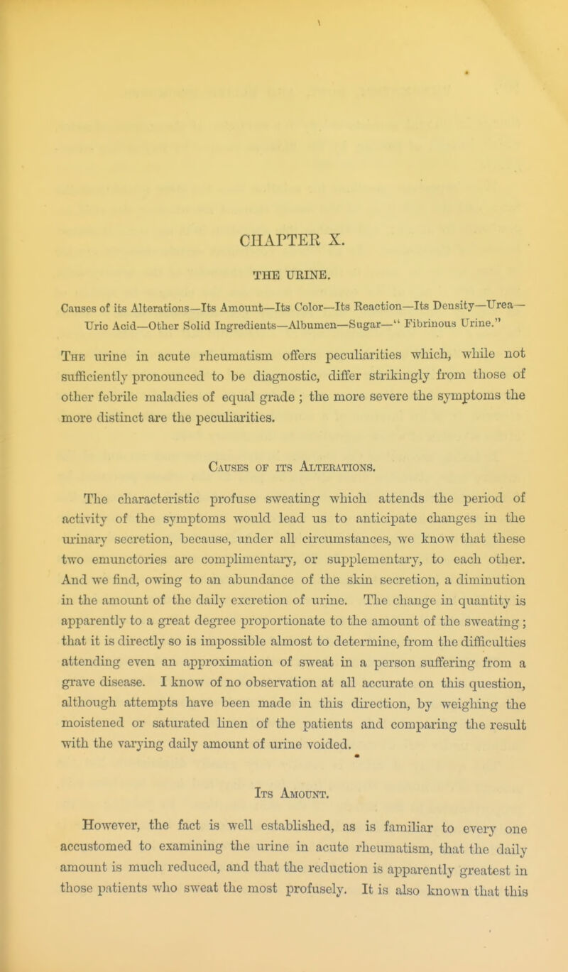 \ CHAPTER X. THE URINE. Causes of its Alterations—Its Amount—Its Color—Its Reaction—Its Density—Urea- Uric Acid—Other Solid Ingredients—Albumen—Sugar— Fibrinous Urine. The urine in acute rheumatism offers peculiarities which, while not sufficiently pronounced to be diagnostic, differ strikingly from those of other febrile maladies of equal grade ; the more severe the symptoms the more distinct are the peculiarities. Causes of its Alterations. The characteristic profuse sweating which attends the jjeriod of activity of the symptoms would lead us to anticipate changes in the urinary secretion, because, under all circumstances, we know that these two emunctories are complimentary, or supplementary, to each other. And we find, owing to an abundance of the skin secretion, a diminution in the amount of the daily excretion of urine. The change in quantity is apparently to a great degree proportionate to the amount of the sweating; that it is directly so is impossible almost to determine, from the difficulties attending even an approximation of sweat in a person suffering from a grave disease. I know of no observation at all accurate on this question, although attempts have been made in this direction, by weighing the moistened or saturated linen of the patients and comparing the result with the varying daily amount of urine voided. Its Amount. However, the fact is well established, as is familiar to every one accustomed to examining the urine in acute rheumatism, that the daily amount is much reduced, and that the reduction is apparently greatest in those patients who sweat the most profusely. It is also known that this