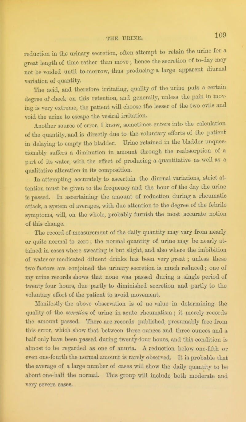 reduction in tlie urinary secretion, often attempt to retain the urine for a great length of time rather than move ; hence the secretion of to-day may not be voided until to-morrow, thus producing a large ajDparent diurnal variation of quantity. The acid, and therefore irritating, quality of the urine puts a certain degree of check on this retention, and generally, unless the pain in mov- ing is very extreme, the patient will choose the lesser of the two evils and void the urine to escape the vesical initation. Another source of error, I know, sometimes enters into the calculation of the quantity, and is directly due to the voluntary efforts of the patient in delaying to empty the bladder. Urine retained in the bladder unques- tionably suffers a diminution in amount through the reabsorption of a part of its water, with the effect of producing a quantitative as well as a qualitative alteration in its composition. In attempting accurately to ascertain the diurnal variations, strict at- tention must be given to the frequency and the hour of the day the urine is passed. In ascertaining the amount of reduction duiing a rheumatic attack, a system of averages, with due attention to the degree of the febrile symptoms, will, on the whole, probably furnish the most accurate notion of this change. The record of measurement of the daily quantity may vaiy from nearly or quite normal to zero ; the normal quantity of urine may be nearly at- tained in cases where sweating is but slight, and also where the imbibition of water or medicated diluent drinks has been very gTeat ; unless these two factors ai'e conjoined the urinary secretion is much reduced; one of my urine records shows that none was passed during a single period of twenty four hours, due partly to diminished secretion and partly to the voluntaiy effort of the patient to avoid movement. Manifestly the above observation is of no value in determining the quality of the secretion of urine in acute rheumatism ; it merely records the amount passed. There are records j)ublished, presumably free from this error, which show that between three ounces and three ounces and a half only have been passed during twenty-four hours, and this condition is almost to be regarded as one of anuria. A reduction below one-fifth or even one-fourth the normal amount is rarely observed. It is probable that the average of a lai-ge number of cases will show the daily quantity to be about one-half the normal. This group will include both moderate and very severe cases.