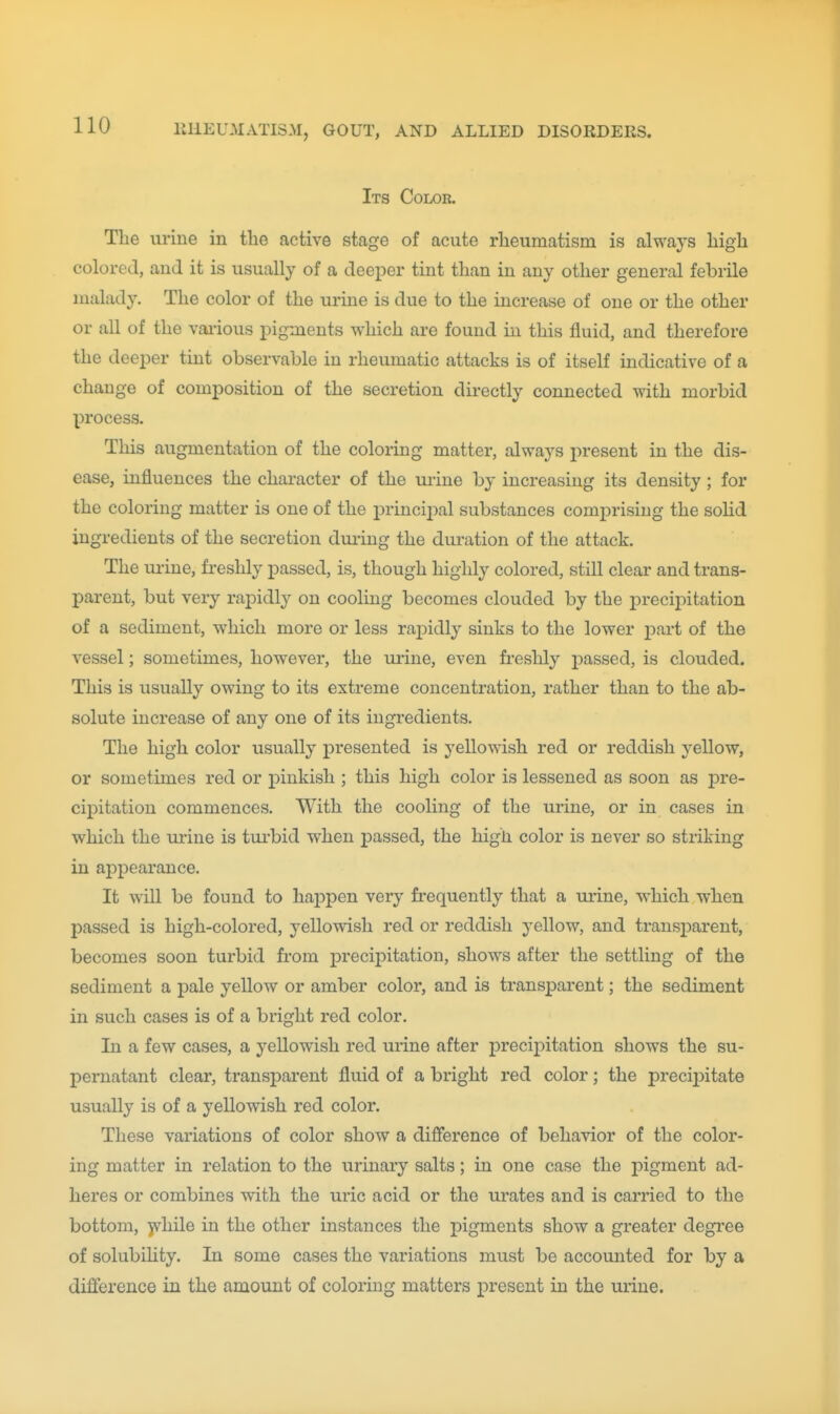 Its Color. The urine in the active stage of acute rheumatism is always high colored, and it is usually of a deeper tint than in any other general febrile malady. The color of the urme is due to the increase of one or the other or all of the vaiious pigments which are found in this fluid, and therefore the deeper tint observable in rheumatic attacks is of itself indicative of a change of composition of the secretion directly connected with morbid process. This augmentation of the coloring matter, always present in the dis- ease, influences the character of the urine by increasing its density ; for the coloring matter is one of the principal substances comprising the solid ingredients of the secretion duiing the duration of the attack. The urine, freshly passed, is, though highly colored, still clear and trans- parent, but very rapidly on cooling becomes clouded by the precijiitation of a sediment, which more or less rapidly sinks to the lower part of the vessel; sometimes, however, the urine, even freshly passed, is clouded. This is usually owing to its extreme concentration, rather than to the ab- solute increase of any one of its ingredients. The high color usually presented is yellowish red or reddish yellow, or sometimes red or pinkish ; this high color is lessened as soon as pre- cipitation commences. With the cooling of the urine, or in cases in which the urine is tiu'bid when passed, the high color is never so striking in appearance. It will be found to hajopen very frequently that a urine, which when passed is high-colored, yellowish red or reddish yellow, and transparent, becomes soon turbid from precij)itation, shows after the settling of the sediment a pale yellow or amber color, and is transparent; the sediment in such cases is of a bright red color. In a few cases, a yellowish red urine after j)recipitation shows the su- pernatant clear, transparent fluid of a bright red color; the preciiDitate usually is of a yellowish red color. These variations of color show a difierence of behavior of the color- ing matter in relation to the urinary salts; in one case the pigment ad- heres or combines with the uric acid or the urates and is carried to the bottom, y^hile in the other instances the pigments show a greater degree of solubihty. In some cases the variations must be accounted for by a difference in the amount of coloring matters present in the urine.