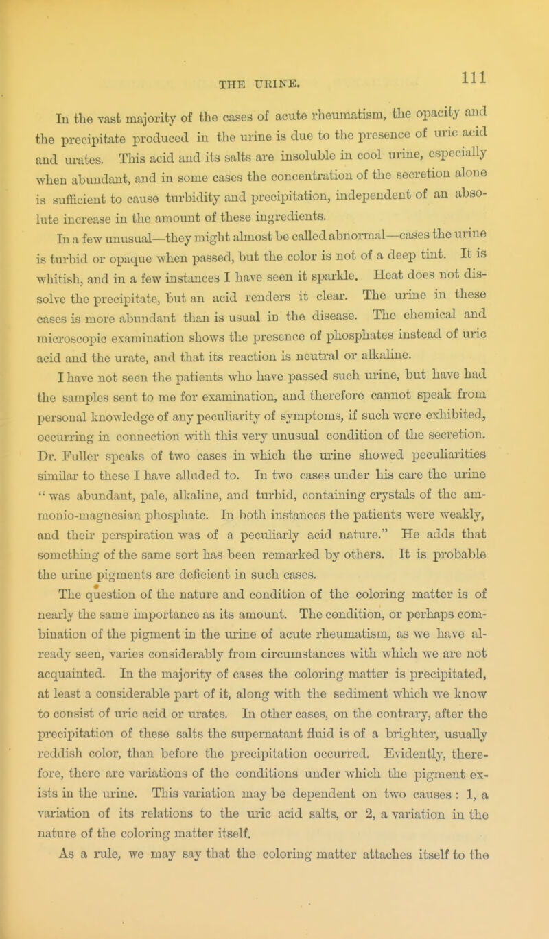 In the vast majority of the cases of acute rheumatism, the opacity and the precipitate produced in the urine is due to the presence of uric acid and urates. This acid and its salts are insoluble in cool mine, especially when abundant, and in some cases the concentration of the secretion alone is sufficient to cause turbidity and precipitation, independent of an abso- lute increase in the amount of these ingredients. In a few unusual—they might almost be called abnormal—cases the urine is turbid or opaque when passed, but the color is not of a deep tint. It is whitish, and in a few instances I have seen it sparkle. Heat does not dis- solve the precipitate, but an acid renders it clear. The urme in these cases is more abundant than is usual in the disease. The chemical and microscopic examination shows the presence of phosphates instead of uric acid and the urate, and that its reaction is neutral or alkaline. I have not seen the patients who have passed such urine, but have had the samples sent to me for examination, and therefore cannot speak from personal knowledge of any peculiarity of symptoms, if such were exhibited, occuning in connection with this very unusual condition of the secretion. Dr. Fuller speaks of two cases in which the urine showed peculiarities similar to these I have alluded to. In two cases under his care the urine  was abundant, pale, alkaline, and turbid, containing crystals of the am- monio-magnesian phosphate. In both instances the patients were weakly, and their perspiration was of a peculiarly acid nature. He adds that something of the same sort has been remarked by others. It is probable the urine pigments are deficient in such cases. The question of the nature and condition of the coloring matter is of nearly the same importance as its amount. The condition, or perhaps com- bination of the pigment in the urine of acute rheumatism, as we have al- ready seen, varies considerably from circumstances with which we are not acquainted. In the majority of cases the coloring matter is precipitated, at least a considerable part of it, along with the sediment which we know to consist of uric acid or urates. In other cases, on the contrary, after the precipitation of these salts the supernatant fluid is of a brighter, usually reddish color, than before the precipitation occurred. Evidently, there- fore, there are variations of the conditions under which the pigment ex- ists in the urine. This variation may be dependent on two causes : 1, a variation of its relations to the uric acid salts, or 2, a variation in the nature of the coloring matter itself. As a rule, we may say that the coloring matter attaches itself to the