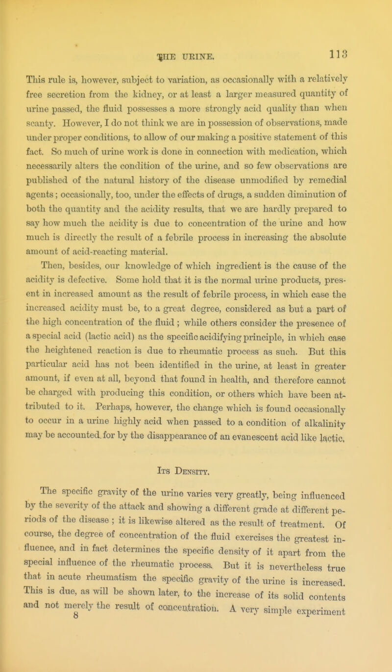 This rule is, however, subject to variation, as occasionally with a relatively free secretion from the kidney, or at least a larger measured quantity of urine passed, the fluid possesses a more strongly acid quality than when scanty. However, I do not think we are in possession of observations, made under proper conditions, to allow of our making a positive statement of this fact. So much of urine work is done in connection with medication, which necessarily alters the condition of the ui-ine, and so few obsen^ations are published of the natural history of the disease unmodified by remedial agents; occasionally, too, imder the effects of drugs, a sudden diminution of both the quantity and the acidity results, that we are hardly prepared to say how much the acidity is due to concentration of the urine and how much is directly the result of a febrile process in increasing the absolute amount of acid-reacting material. Then, besides, our knowledge of which ingredient is the cause of the acidity is defective. Some hold that it is the normal urine products, pres- ent in increased amount as the result of febrile process, in which case the increased acidity must be, to a great degree, considered as but a pai^t of the high concentration of the fluid ; while others consider the presence of a special acid (lactic acid) as the specific acidifying principle, in which case the heightened reaction is due to rheumatic process as such. But this particular acid has not been identified in the urine, at least in greater amount, if even at all, beyond that found in health, and therefore cannot be charged with producing this condition, or others which have been at- tributed to it. Perhaps, however, the change which is found occasionally to occur in a urine highly acid when passed to a condition of alkalinity may be accounted, for by the disappearance of an evanescent acid like lactic, Its Density. The specific gravity of the urine varies very greatly, being influenced by the severity of the attack and showing a different gi-ade at different pe- riods of the disease ; it is likewise altered as the result of treatment. Of course, tlie degi-ee of concentration of the fluid exercises the greatest in- fluence, and in fact determines the specific density of it apart from the special influence of the rheumatic proceas. But it is nevertheless true that in acute riieumatism the specific gi-avity of the urine is increased. This is due, as wiU be shown later, to the increase of its solid contents and not merely the result of concentration. A very simple experiment