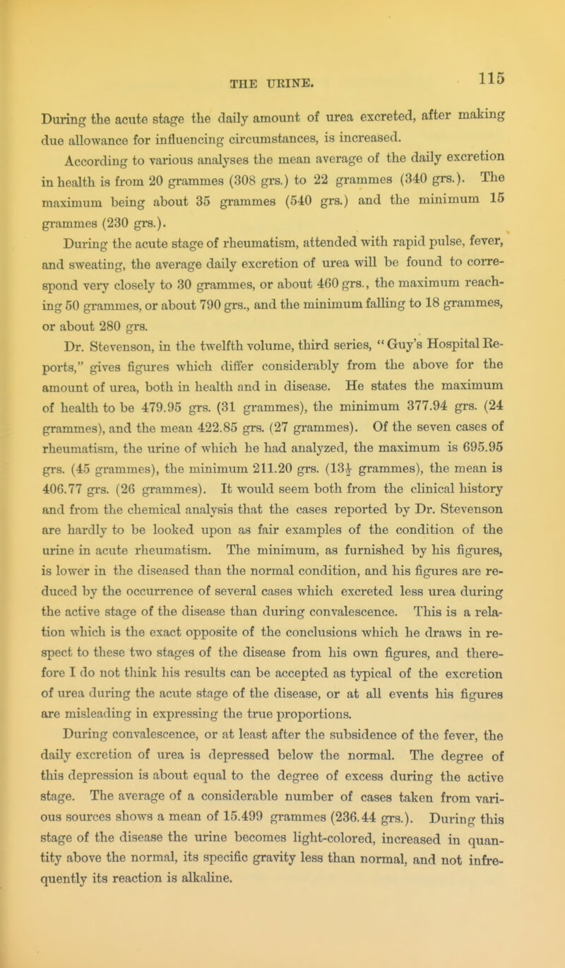 During the acute stage the daily amount of urea excreted, after making due allowance for influencing circumstances, is increased. According to various analyses the mean average of the daily excretion in health is from 20 grammes (308 grs.) to 22 grammes (340 grs.). The maximum being about 35 grammes (540 grs.) and the minimum 15 grammes (230 grs.). During the acute stage of rheumatism, attended with rapid pulse, fever, and sweating, the average daily excretion of urea will be found to corre- spond very closely to 30 grammes, or about 460 grs., the maximum reach- ing 50 grammes, or about 790 grs., and the minimum falling to 18 grammes, or about 280 grs. Dr. Stevenson, in the twelfth volume, third series,  Guy's Hospital Re- ports, gives figures which differ considerably from the above for the amount of urea, both in health and in disease. He states the maximum of health to be 479.95 grs. (31 grammes), the minimum 377.94 grs. (24 grammes), and the mean 422.85 grs. (27 grammes). Of the seven cases of rheumatism, the urine of which he had analyzed, the maximum is 695.95 grs. (45 grammes), the minimum 211.20 grs. (13^ grammes), the mean is 406.77 grs. (26 grammes). It would seem both from the clinical history and from the chemical analysis that the cases reported by Dr. Stevenson are hardly to be looked upon as fair examples of the condition of the urine in acute rheumatism. The minimum, as furnished by his figures, is lower in the diseased than the normal condition, and his figures are re- duced by the occurrence of several cases which excreted less urea during the active stage of the disease than during convalescence. This is a rela- tion which is the exact opposite of the conclusions which he draws in re- spect to these two stages of the disease from his own figures, and there- fore I do not think his results can be accepted as typical of the excretion of urea during the acute stage of the disease, or at all events his figures are misleading in expressing the true proportions. During convalescence, or at least after the subsidence of the fever, the daily excretion of urea is depressed below the normal. The degree of this depression is about equal to the degree of excess during the active stage. The average of a considerable number of cases taken from vari- ous sources shows a mean of 15.499 grammes (236.44 grs.). During this stage of the disease the urine becomes light-colored, increased in quan- tity above the normal, its specific gravity less than normal, and not infre- quently its reaction is alkaline.