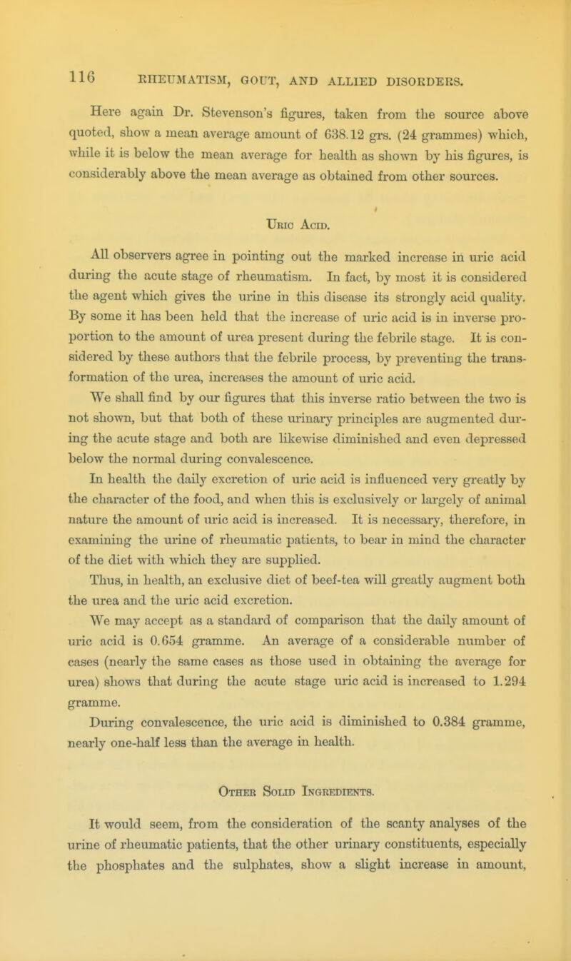 Here again Dr. Stevenson's figures, taken from the source above quoted, show a mean average amount of 638.12 grs. (24 grammes) which, while it is below the mean average for health as shown by his figures, is considerably above the mean average as obtained from other sources. Uric Acm. All observers agi-ee in pointing out the marked increase in uric acid during the acute stage of rheumatism. In fact, by most it is considered the agent which gives tlie urine in this disease its strongly acid quality. By some it has been held that the increase of uric acid is in inverse pro- portion to the amount of urea present during the febrile stage. It is con- sidered by these authors that the febrUe process, by preventing the trans- formation of the urea, increases the amount of uric acid. We shall find by our figures that this inverse ratio between the two is not shown, but that both of these urinary principles are augmented dur- ing the acute stage and both are likewise diminished and even depressed below the normal during convalescence. In health the daily excretion of uric acid is influenced very greatly by the character of the food, and when this is exclusively or largely of animal nature the amount of uric acid is increased. It is necessar}^, therefore, in examining the urine of rheumatic patients, to bear in mind the character of the diet with which they are supplied. Thus, in health, an exclusive diet of beef-tea will greatly augment both the urea and the uric acid excretion. We may accept as a standard of comparison that the daily amount of uric acid is 0.654 gramme. An average of a considerable number of cases (nearly the same cases as those used in obtaining the average for urea) shows that during the acute stage uric acid is increased to 1.294 gramme. During convalescence, the uric acid is diminished to 0.384 gramme, nearly one-haK less than the average in health. Other Solid Ingredients. It would seem, from the consideration of the scanty analyses of the urine of rheumatic patients, that the other urinary constituents, especially the phosphates and the sulphates, show a slight increase in amount,