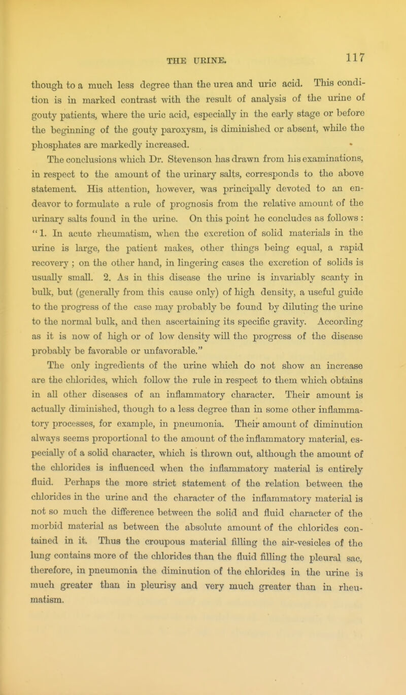 thougli to a much less degree than the urea and uric acid. This condi- tion is in marked contrast with the result of analysis of the urine of gouty patients, where the ui-ic acid, especially in the early stage or before the beginning of the gouty paroxysm, is diminished or absent, while the phosphates are markedly increased. The conclusions which Dr. Stevenson has drawn from his examinations, in respect to the amount of the urinary salts, corresponds to the above statement. His attention, however, was principally devoted to an en- deavor to formulate a rule of jDrognosis from the relative amount of the urinary salts found in the urine. On this point he concludes as follows : 1. In acute rheumatism, when the excretion of solid materials in the urine is large, the patient mjikes, other things being equal, a rapid recovery ; on the other hand, in lingering cases the excretion of sohds is usually small. 2. As in this disease the urine is invariably scanty in bulk, but (generally from this cause only) of high density, a useful guide to the progress of the case may probably be found by diluting the urine to the normal bulk, and then ascertaining its specific gravity. According as it is now of high or of low density will the progress of the disease probably be favorable or unfavorable. The only ingredients of the urine which do not show an increase are the chlorides, which follow the rule in respect to them which obtains in all other diseases of an inflammatory character. Their amoimt is actually diminished, though to a less degree than in some other inflamma- tory processes, for example, in pneumonia. Their amount of diminution always seems proportional to the amount of the inflammatory material, es- pecially of a solid character, which is thrown out, although the amount of the chlorides is influenced when the inflammatory material is entirely fluid. Perhaps the more strict statement of the relation between the chlorides in the urine and the character of the inflammatory material is not so much the difference between the solid and fluid character of the morbid material as between the absolute amount of the chlorides con- tained in it. Thus the croupous material filling the air-vesicles of the lung contains more of the chlorides than the fluid filling the pleural sac, therefore, in pneumonia the diminution of the chlorides in the urine is much greater than in pleurisy and very much greater than in rheu- matism.