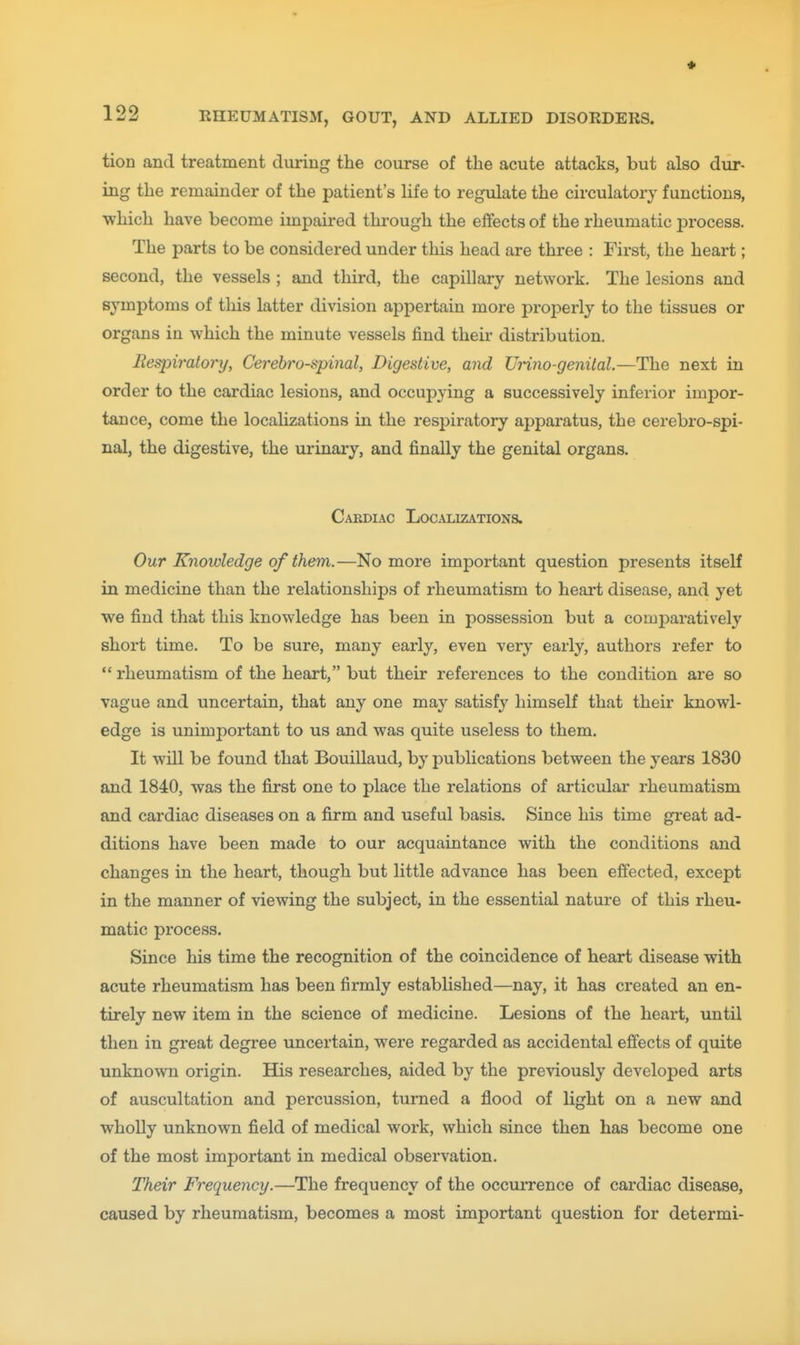 tion and treatment during the course of the acute attacks, but also dur- ing the remainder of the patient's Hfe to regulate the circulatory functions, which have become impaired through the effects of the rheumatic process. The parts to be considered under this head are three : First, the heart; second, the vessels ; and third, the capillary network. The lesions and symptoms of this latter division appertain more properly to the tissues or organs in which the minute vessels find their distribution. Eespiralojnj, Cerebrospinal, Digestive, and Urino-genital.—The next in order to the cardiac lesions, and occupying a successively inferior impor- tance, come the localizations in the respiratory apparatus, the cerebro-spi- nal, the digestive, the urinary, and finally the genital organs. Cardiac Localizations. Our Knowledge of them.—No more important question presents itself in medicine than the relationships of rheumatism to heart disease, and yet we find that this knowledge has been in possession but a comi^aratively short time. To be sure, many early, even very early, authors refer to  rheumatism of the heart, but their references to the condition are so vague and uncertain, that any one may satisf}' himself that their knowl- edge is unimportant to us and was quite useless to them. It will be found that Bouillaud, by publications between the years 1830 and 1840, was the first one to place the relations of articular rheumatism and cardiac diseases on a firm and useful basis. Since his time gi-eat ad- ditions have been made to our acquaintance with the conditions and changes in the heart, though but little advance has been effected, except in the manner of viewing the subject, in the essential nature of this rheu- matic process. Since his time the recognition of the coincidence of heart disease with acute rheumatism has been firmly established—nay, it has created an en- tirely new item in the science of medicine. Lesions of the heart, until then in great degree uncertain, were regarded as accidental effects of quite unknown origin. His researches, aided by the previously developed arts of auscultation and percussion, turned a flood of light on a new and wholly unknown field of medical work, which since then has become one of the most important in medical observation. Their Frequency.—The frequency of the occiuTence of cardiac disease, caused by rheumatism, becomes a most important question for determi-