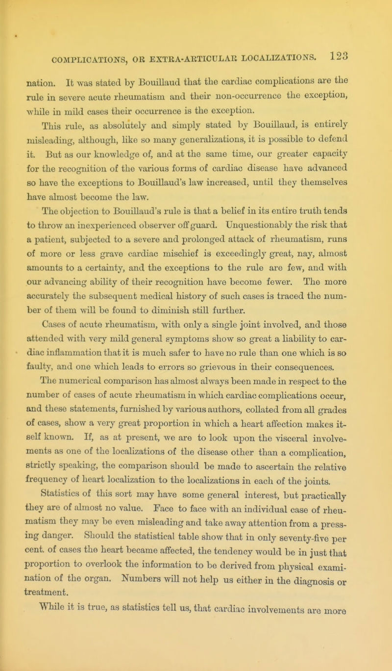 nation. It was stated by Bouillaud that the cardiac complications ai-e the rule in severe acute rheumatism and their non-occurrence the exception, while in mild cases their occurrence is the exception. This rule, as absolutely and simply stated by Bouillaud, is entirely misleading, although, like so many generalizations, it is jjossible to defend it. But as our knowledge of, and at the same time, om- gi-eater capacity for the recognition of the various forms of cardiac disease have advanced so have the exceptions to Bouillaud's law increased, until they themselves have almost become the law. The objection to Bouillaud's rule is that a belief in its entire truth tends to throw an inexperienced observer off guard. Unquestionably the risk that a patient, subjected to a severe and prolonged attack of rheumatism, runs of more or less grave cardiac mischief is exceedingly great, nay, almost amounts to a certainty, and the exceptions to the rule are few, and with our advancing ability of their recognition have become fewer. The more accm'ately the subsequent medical history of such cases is traced the num- ber of them will be found to diminish still further. Cases of acute rheumatism, with only a single joint involved, and those attended with very mild general symptoms show so great a liabihty to car- diac inflammation that it is much safer to have no rule than one which is so faulty, and one which leads to errors so grievous in their consequences. The numerical comparison has almost always been made in resj)ect to the number of cases of acute rheumatism in which cardiac complications occur, and these statements, furnished by various authors, collated from all gi'ades of cases, show a very great proportion in which a heart affection makes it- self known. If, as at present, we are to look upon the visceral involve- ments as one of the localizations of the disease other than a complication, strictly speaking, the comparison should be made to ascertain the relative frequency of heart localization to the localizations in each of the joints. Statistics of this sort may have some general interest, but practically they are of almost no value. Face to face with an individual case of rheu- matism they may be even misleading and take away attention from a press- ing danger. Should the statistical table show that in only seventy-five per cent, of cases the heart became affected, the tendency would be in just that proportion to overlook the information to be derived from physical exami- nation of the organ. Numbers will not help us either in the diagnosis or treatment. TOile it is true, as statistics tell us, that cardiac involvements are more