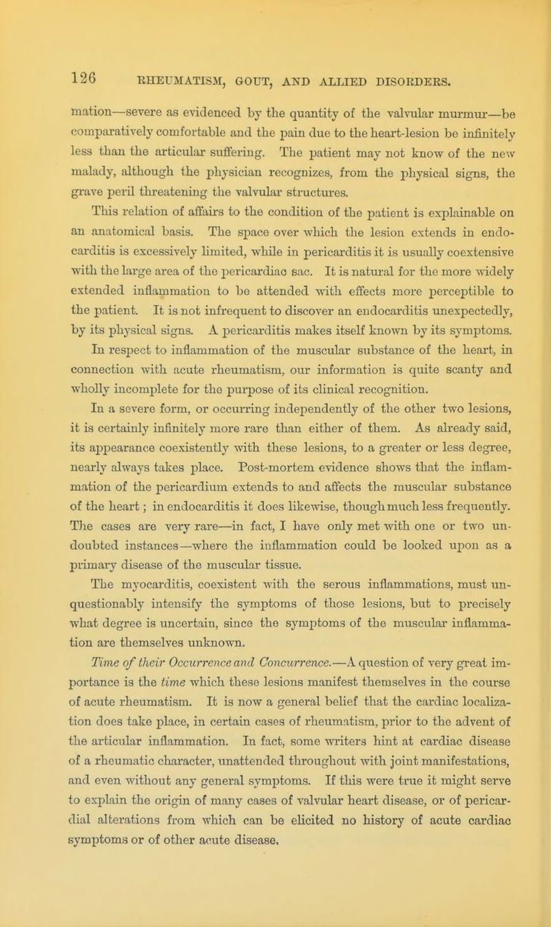 mation—severe as evidenced by the quantity of the valvular murmur—be comparatively comfortable and the pain due to the heart-lesion be infinitely less than the articular suffering. The patient may not know of the new malady, although the physician recognizes, from the physical signs, the grave peril threatening the valvular structures. This relation of affairs to the condition of the patient is explainable on an anatomical basis. The space over which the lesion extends in endo- carditis is excessively limited, while in pericarditis it is usually coextensive with the large area of the 2)ericardiao sac. It is natural for the more widely extended inflammation to be attended with effects more perceptible to the patient. It is not infrequent to discover an endocarditis unexpectedly, by its phj-sical signs. A ]Dericarditis makes itself known by its symptoms. In respect to inflammation of the muscular substance of the heart, in connection with acute rheumatism, our information is quite scanty and wholly incomj)lete for the purpose of its clinical recognition. In a severe form, or occurring independently of the other two lesions, it is certainly infinitely more rare than either of them. As already said, its api^earance coexistently with these lesions, to a gi-eater or less degree, nearly always takes place. Post-mortem evidence shows that the inflam- mation of the pericardium extends to and affects the muscular substance of the heart; in endocarditis it does likewise, though much less frequently. The cases are very rare—in fact, I have only met with one or two un- doubted instances—where the inflammation could be looked upon as a primary disease of the muscular tissue. The myocarditis, coexistent with the serous inflammations, must un- questionably intensify the symptoms of those lesions, but to precisely what degree is uncertain, since the symptoms of the muscular inflamma- tion are themselves unknown. Time of their Occurrence and Concurrence.—A question of very great im- portance is the time which these lesions manifest themselves in the course of acute rheumatism. It is now a general belief that the cardiac localiza- tion does take place, in certain cases of rheumatism, prior to the advent of the articular inflammation. In fact, some writers hint at cardiac disease of a rheumatic character, unattended throughout with joint manifestations, and even without any general symptoms. If this were true it might serve to explain the origin of many cases of valvular heart disease, or of pericar- dial alterations from which can be elicited no history of acute cardiac symptoms or of other acute disease.