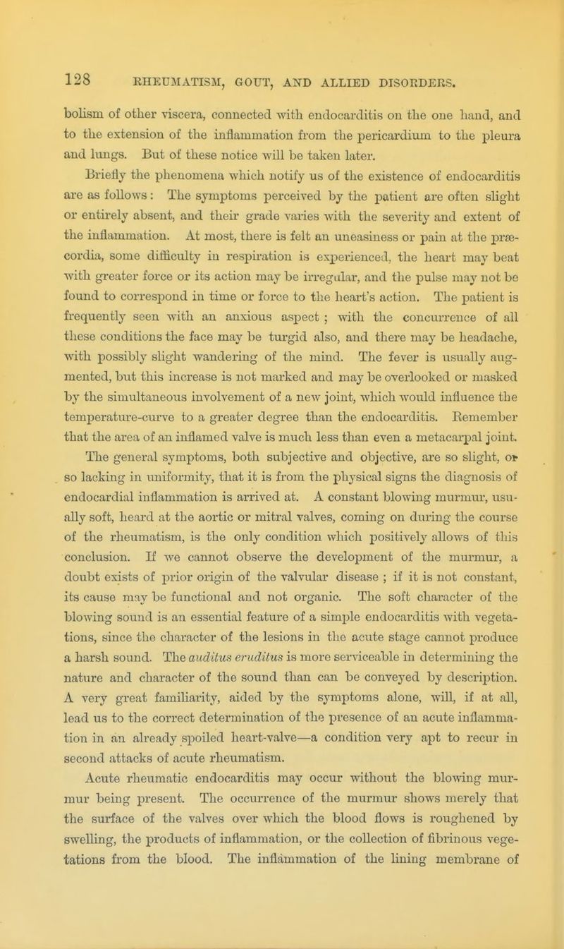 holism of other viscera, connected with endocarditis on the one hand, and to the extension of the inflammation from the pericardium to the pleura and lungs. But of these notice will be taken later. Briefly the phenomena which notify us of the existence of endocarditis are as follows: The symptoms perceived by the patient are often slight or entirely absent, and their grade varies with the severity and extent of the inflammation. At most, there is felt an uneasiness or pain at the prse- cordia, some difficulty iu respiration is experienced, the heart may beat with greater force or its action may be irregular, and the pulse may not be found to correspond in time or force to the heart's action. The patient is frequently seen with an anxious aspect ; with the concurrence of all these conditions the face may be turgid also, and there may be headache, with possibly slight wandering of the mind. The fever is usually aug- mented, but this increase is not marked and may be overlooked or masked by the simultaneous involvement of a new joint, which would influence the temperature-curve to a greater degree than the endocarditis. Remember that the area of an inflamed valve is much less than even a metacarpal joint. The general symptoms, both subjective and objective, are so slight, oir so lacking in uniformity, that it is from the physical signs the diagnosis of endocardial inflammation is arrived at. A constant blowing murmur, usu- ally soft, heard at the aortic or mitral valves, coming on during the course of the rheumatism, is the only condition which positively allows of this conclusion. If we cannot observe the development of the murmur, a doubt exists of j^rior origin of the valvular disease ; if it is not constant, its cause may be functional and not organic. The soft character of the blowing sound is an essential feature of a simple endocarditis with vegeta- tions, since the character of the lesions in the acute stage cannot produce a harsh sound. The auditus eruditus is more serviceable in determining the nature and character of the sound than can be conveyed by descriiDtion. A very great familiarity, aided by the symptoms alone, will, if at all, lead us to the correct determination of the presence of an acute inflamma- tion in an already spoiled heart-valve—a condition very apt to recur in second attacks of acute rheumatism. Acute rheumatic endocarditis may occur without the blowing mur- mur being present. The occurrence of the murmur shows merely that the surface of the valves over which the blood flows is roughened by swelling, the products of inflammation, or the collection of fibrinous vege- tations from the blood. The inflammation of the lining membrane of