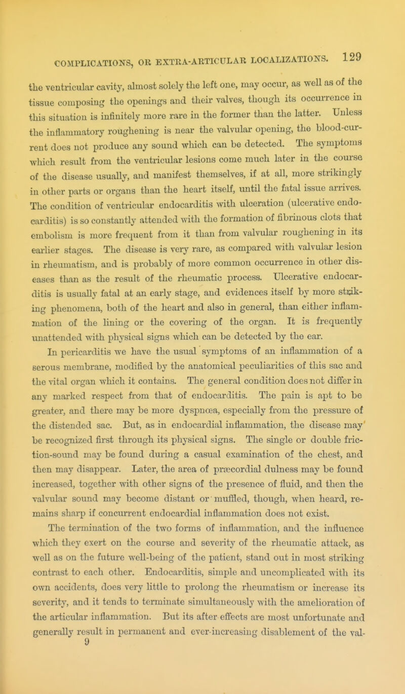 the ventricular cavity, almost solely tlie left one, may occnr, as well as of the tissue composing the openings and their valves, though its occurrence in this situation is infinitely more rare in the former than the latter. Unless the inflammatory roughening is near the valvular opening, the blood-cur- rent does not produce any sound which can be detected. The symptoms which result from the ventricular lesions come much later in the course of the disease usually, and manifest themselves, if at all, more strikingly in other parts or organs than the heart itself, until the fatal issue arrives. The condition of ventricular endocarditis with ulceration (ulcerative endo- carditis) is so constantly attended with the formation of fibrinous clots that embolism is more frequent from it than from valvular roughening in its eaiiier stages. The disease is veiy rare, as compared with valvular lesion in rheumatism, and is probably of more common occurrence in other dis- eases than as the result of the rheumatic process. Ulcerative endocar- ditis is usually fatal at an early stage, and evidences itself by more stick- ing phenomena, both of the heart and also in general, than either inflam- mation of the lining or the covering of the organ. It is frequently unattended with physical signs which can be detected by the ear. In pericarditis we have the usual symptoms of an inflammation of a serous membrane, modified by the anatomical peculiarities of this sac and the vital organ which it contains. The general condition does not differ in any marked respect fi*om that of endocarditis. The pain is apt to be gi'eater, and there may be more dyspnoea, especially from the pressure of the distended sac. But, as in endocardial inflammation, the disease may' be recognized first through its physical signs. The single or double fric- tion-sound may be found during a casual examination of the chest, and then may disappear. Later, the area of pra?cordial dulness may be found increased, together with other signs of the presence of fluid, and then the valvular sound may become distant or muffled, though, when heard, re- mains sharp if concurrent endocardial inflammation does not exist. The termination of the two forms of inflammation, and the influence which they exert on the course and severity of the rheumatic attack, as well as on the future well-being of the patient, stand out in most striking contrast to each other. Endocarditis, simple and uncomplicated with its own accidents, does very little to prolong the rheumatism or increase its severity, and it tends to terminate simultaneously with the amelioration of the articular inflammation. But its after effects are most unfortunate and generally result in permanent and ever-increasing disablement of the val- 9