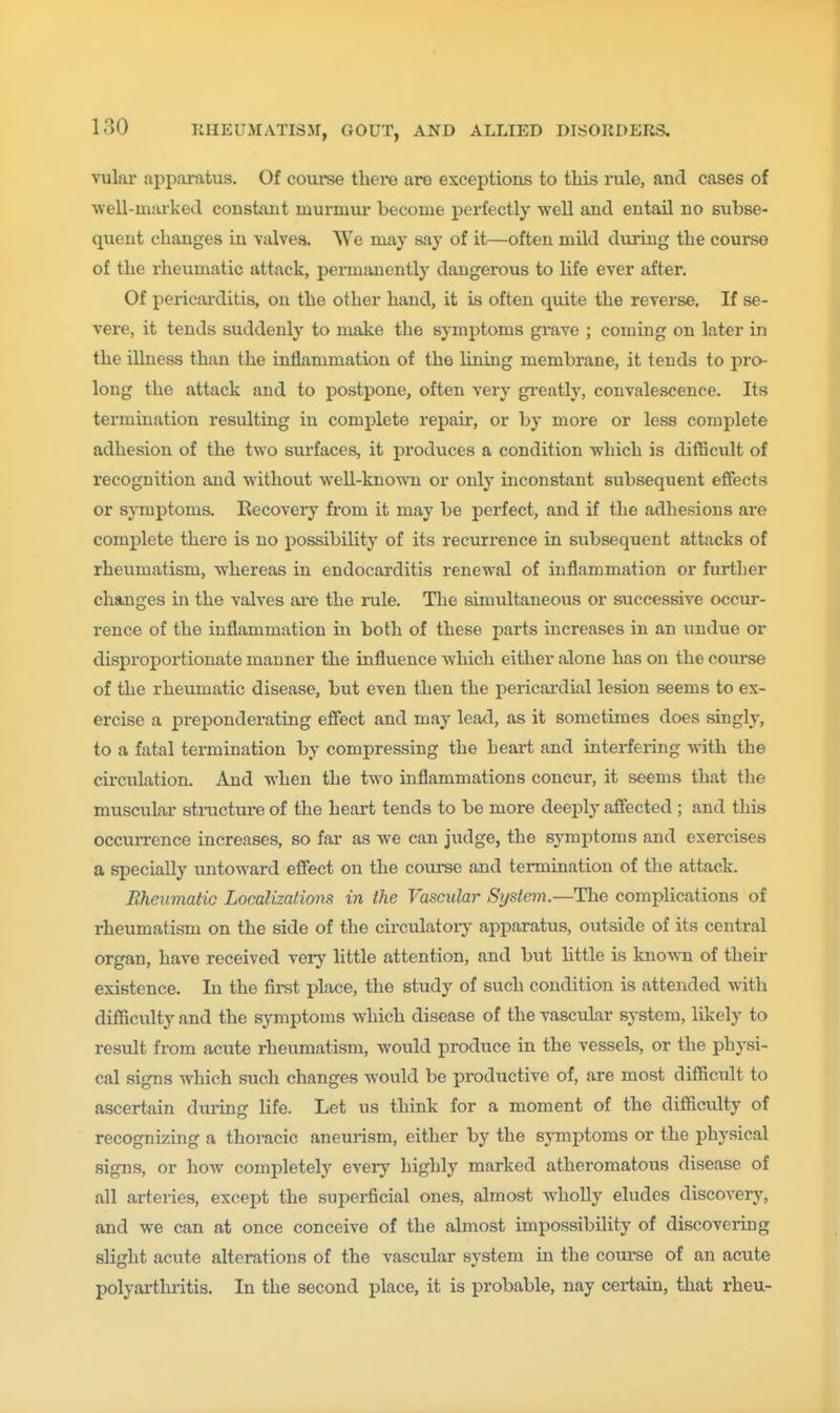 vular apparatus. Of coiu'se there are exceptions to this rule, and cases of ^vell-mill•ked constant murmur become perfectly well and entail no subse- quent changes in valves. We may say of it—often mild during the course of the rheumatic attack, permanently dangerous to life ever after. Of pericarditis, on the other hand, it is often quite the reverse. If se- vere, it tends suddenly to make the symptoms grave ; coming on later in the illness than the inflammation of the lining membrane, it tends to pro- long the attack and to postpone, often very gi-eatly, convalescence. Its termination resulting in complete repair, or by more or less complete adhesion of the two surfaces, it produces a condition which is difficult of recognition and without well-known or only inconstant subsequent effects or symptoms. Eecovery from it may be perfect, and if the adhesions are complete there is no possibility of its recurrence in subsequent attacks of rheumatism, whereas in endocarditis renewal of inflammation or further changes in the valves aa-e the rule. The simultaneous or successive occur- rence of the inflammation in both of these parts increases in an undue or disproportionate manner the influence which either alone has on the course of the rheumatic disease, but even then the pericardial lesion seems to ex- ercise a preponderating efiect and may lead, as it sometimes does singly, to a fatal termination by compressing the heart and interfering with the circulation. And when the two inflammations concur, it seems that the muscular structure of the heart tends to be more deeply afifected ; and this occurrence increases, so far as we can judge, the symptoms and exercises a specially untoward efiect on the course and termination of the attack. Rheumatic Localizations in the Vascular System.—The complications of rheumatism on the side of the circulatoiy apparatus, outside of its central organ, have received very little attention, and but little is known of their existence. In the first place, the study of such condition is attended with difficulty and the symptoms which disease of the vascular system, likely to result from acute rheumatism, would produce in the vessels, or the physi- cal signs which such changes would be productive of, are most difficult to ascertain diuing life. Let us think for a moment of the difficulty of recognizing a thoracic aneurism, either by the sj-mptoms or the physical signs, or how completely every highly marked atheromatous disease of all arteries, except the superficial ones, almost wholly eludes discovery, and we can at once conceive of the almost impossibility of discovering slight acute alterations of the vascular system in the course of an acute polyai-thritis. In the second place, it is probable, nay certain, that rheu-