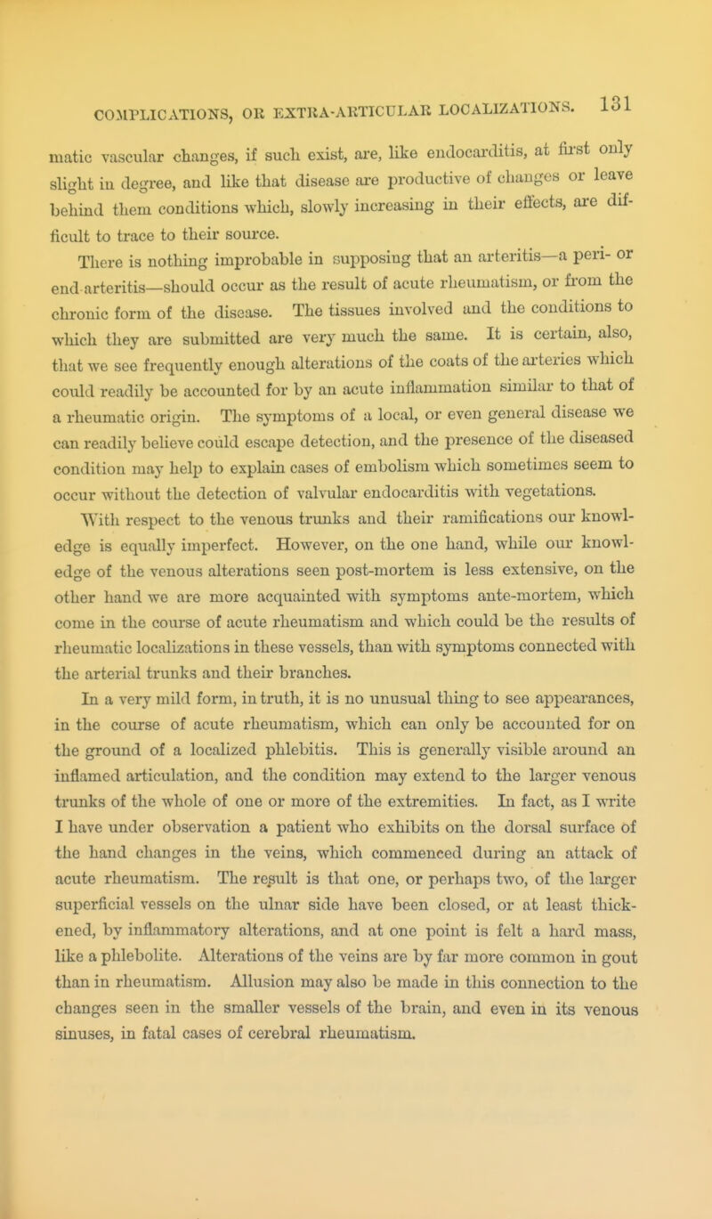 matic vascular changes, if sucli exist, ai'e, like endocarditis, at fii-st only slic-lit in de<?ree, and like tliat disease ai-e productive of changes or leave behind them conditions which, slowly increasing in their effects, ai-e dit- ficult to trace to their source. There is nothing improbable in supposing that an arteritis—a pen- or end-arteritis—should occur as the result of acute rheumatism, or from the chronic form of the disease. The tissues involved and the conditions to which they are submitted are very much the same. It is certain, also, that we see frequently enough alterations of the coats of the arteries which could readily be accounted for by an acute inflammation similar to that of a rheumatic origin. The symptoms of a local, or even general disease we can readily believe could escape detection, and the presence of the diseased condition may help to explain cases of embolism which sometimes seem to occur without the detection of valvular endocarditis with vegetations. With respect to the venous trimks and their ramifications our knowl- edge is equally imperfect. However, on the one hand, while our knowl- edge of the venous alterations seen post-mortem is less extensive, on the other hand we are more acquainted with symptoms ante-mortem, which come in the course of acute rheumatism and which could be the results of rheumatic localizations in these vessels, than with symptoms connected with the arterial trunks and their branches. In a very mild form, in truth, it is no unusual thing to see appearances, in the course of acute rheumatism, which can only be accounted for on the ground of a localized phlebitis. This is generally visible around an inflamed articulation, and the condition may extend to the larger venous trunks of the whole of one or more of the extremities. In fact, as I write I have under observation a patient who exhibits on the dorsal surface of the hand changes in the veins, which commenced during an attack of acute rheumatism. The result is that one, or perhaps two, of the larger superficial vessels on the ulnar side have been closed, or at least thick- ened, by inflammatory alterations, and at one point is felt a hard mass, like a phlebolite. Alterations of the veins are by far more common in gout than in rheumatism. Allusion may also be made in this connection to the changes seen in the smaller vessels of the brain, and even in its venous sinuses, in fatal cases of cerebral rheumatism.