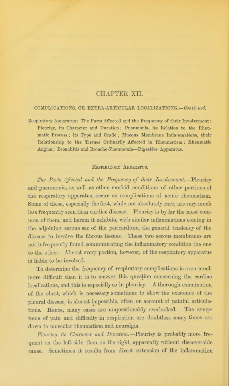 COMPLICATIONS, OR EXTRA-ARTICULAR LOCALIZATIONS. —(7(?wfi/mc(f. Respiratory Apparatus : The Parts Affected and the Frequency of their Involvement; Pleurisy, its Character and Duration; Pneumonia, its Relation to the Rheu- matic Process ; its Type and Grade ; Mucous Membrane Inflammations, their Relationship to the Tissues Ordinarily Affected in Rheumatism; Rheumatic Angina; Bronchitis and Broncho-Pneumonia—Digestive Apparatus. Respiratoey Apparatus, Tlie Paris Affected and the Frequency of their Involvement.—Pleurisy and pneumonia, as well as otlier morbid conditions of other portions of the respiratory aj)paratus, occur as complications of acute rheumatism. Some of these, especially the first, while not absolutely rare, are very much less frequently seen than cardiac disease. Pleurisy is by far the most com- mon of them, and herein it exhibits, with similar inflammations coming in the adjoining serous sac of the pericardium, the general tendency of the disease to involve the fibrous tissues. These two serous membranes are not infrequently found communicating the inflammatory condition the one to the other. Almost eyery portion, however, of the respiratory apparatus is liable to be involved. To determine the frequency of respiratory complications is even much more difficult than it is to answer this question concerning the cardiac localizations, and this is especially so in pleurisy. A thorough examination of the chest, which is necessary sometimes to show the existence of the pleural disease, is almost impossible, often on account of painful articula- tions. Hence, many cases are unquestionably overlooked. The symj)- toms of pain and difficulty in respu^ation are doubtless many times set down to muscular rheumatism and neuralgia. Pleurisy, its Character and Duration.—Pleurisy is probably more fre- quent on the left side than on the right, apparently without discoverable cause. Sometimes it results from direct extension of the inflammation