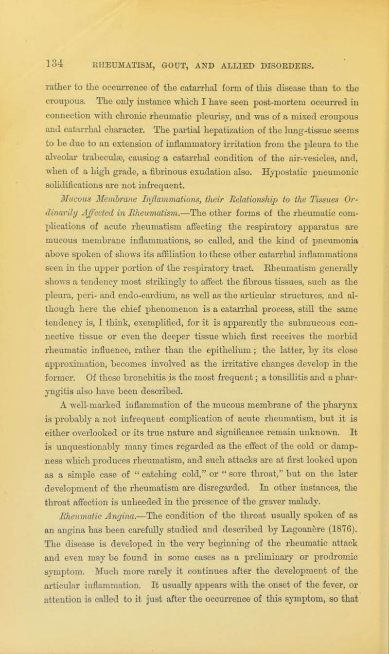 rather to the occun-ence of the catarrhal form of this disease than to the croupous. The only instance which I have seen post-mortem occurred in connection with chronic rheumatic pleurisy, and was of a mixed croupous and catarrhal character. The partial hepatization of the lung-tissue seems to be due to an extension of inflammatory irritation from the pleura to the alveolar trabeculaa, causing a catarrhal condition of the air-vesicles, and, when of a high grade, a fibrinous exudation also. Hyi^ostatic pneumonic soHdifications are not infrequent. 3Iucous Membrane Injlammations, their Relationship to the Tissues Or- dinarily Affected in Rheumatism.—The other forms of the rheumatic com- plications of acute rheumatism afiectiug the respiratoiy ajDj^aratus are mucous membrane inflammations, so called, and the kind of jDneumonia above spoken of shows its affiliation to these other catarrhal inflammations seen in the upper portion of the respiratory tract. Rheumatism generally shows a tendency most strikingly to alBfect the fibrous tissues, such as the pleura, peri- and endo-cardium, as well as the articular structures, and al- though here the chief phenomenon is a catarrhal process, still the same tendency is, I think, exemplified, for it is apparently the submucous con- nective tissue or even the deeper tissue which first receives the morbid rheumatic influence, rather than the ej)ithelium ; the latter, by its close approximation, becomes involved as the irritative changes develop in the former. Of these bronchitis is the most frequent; a tonsillitis and a phar- yngitis also have been described. A well-marked inflammation of the mucous membrane of the pharynx is probably a not infrequent complication of acute rheumatism, but it is either overlooked or its trae nature and significance remain unknown. It is unquestionably many times regarded as the effect of the cold or damp- ness which produces rheumatism, and such attacks are at first looked upon as a simple case of  catching cold, or  sore throat, but on the later development of the rheumatism are disregarded. In other instances, the throat affection is unheeded in the presence of the graver malady. Rheumatic Angina.—The condition of the throat usually spoken of as an angina has been carefully studied and described by Lagoan^re (1876). The disease is developed in the very beginning of the rheumatic attack and even may be found in some cases as a preliminary or prodromic symiDtom. Much more rarely it continues after the development of the articular inflammation. It usually appears with the onset of the fever, or attention is called to it just after the occurrence of this symptom, so that