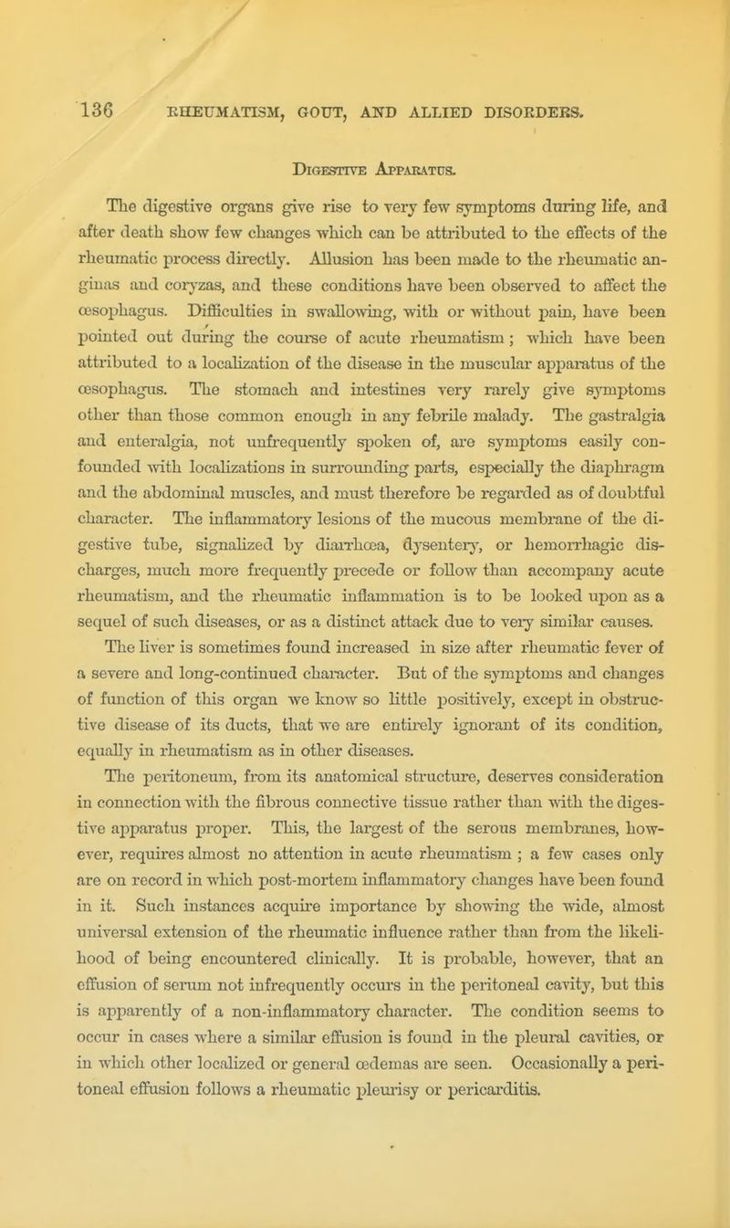 / 136 RHEUMATISM, GOUT, AND ALLIED DISORDERS. Digestive Appakatus. The digestive organs give rise to very few symptoms dnring life, and after death show few changes which can be attributed to the effects of the rheumatic process directly. Allusion has been made to the rheumatic an- ginas and coiyzas, and these conditions have been obsei'ved to affect the oesophagus. DiJSficulties in swallo\ving, with or without pain, have been pointed out during the course of acute rheumatism; which have been attributed to a localization of the disease in the muscular apparatus of the oesophagus. The stomach and intestines very rarely give S3'mptom8 other than those common enough in any febrile malady. The gastralgia and euteralgia, not uufi'equently spoken of, are symptoms easily con- founded Avith localizations in surrounding paris, especially the dia2)lH-agm and the abdominal muscles, and must therefore be regarded as of doubtful character. The inflammatory lesions of the mucous membrane of the di- gestive tube, signaHzed by diaiThcea, dysentery', or hemorrhagic dis- charges, much more frequently precede or follow than accompany acute rheumatism, and the rheumatic inflammation is to be looked upon as a sequel of such diseases, or as a distinct attack due to veiy similar causes. The liver is sometimes found increased in size after rheumatic fever of a severe and long-continued character. But of the symptoms and changes of function of this organ we know so little positively, except in obstruc- tive disease of its ducts, that we are entirely ignorant of its condition, equally in rheumatism as in other diseases. The peritoneum, from its anatomical structure, deserves consideration in connection with the fibrous connective tissue rather than with the diges- tive aj)paratus proj^er. This, the largest of the serous membranes, how- ever, requires almost no attention in acute rheumatism ; a few cases only are on record in which post-moriem inflammatory changes have been found in it. Such instances acquire importance by showing the wide, almost universal extension of the rheumatic influence rather than from the likeU- hood of being encountered clinically. It is probable, however, that an effusion of seinim not infrequently occurs in the peritoneal cavity, but this is apparently of a non-inflammatory character. The condition seems to occur in cases where a similar effusion is found in the pleui-al cavities, or in which other localized or general oedemas are seen. Occasionally a peri- toneal effusion follows a rheumatic pleuiisy or pericarditis.