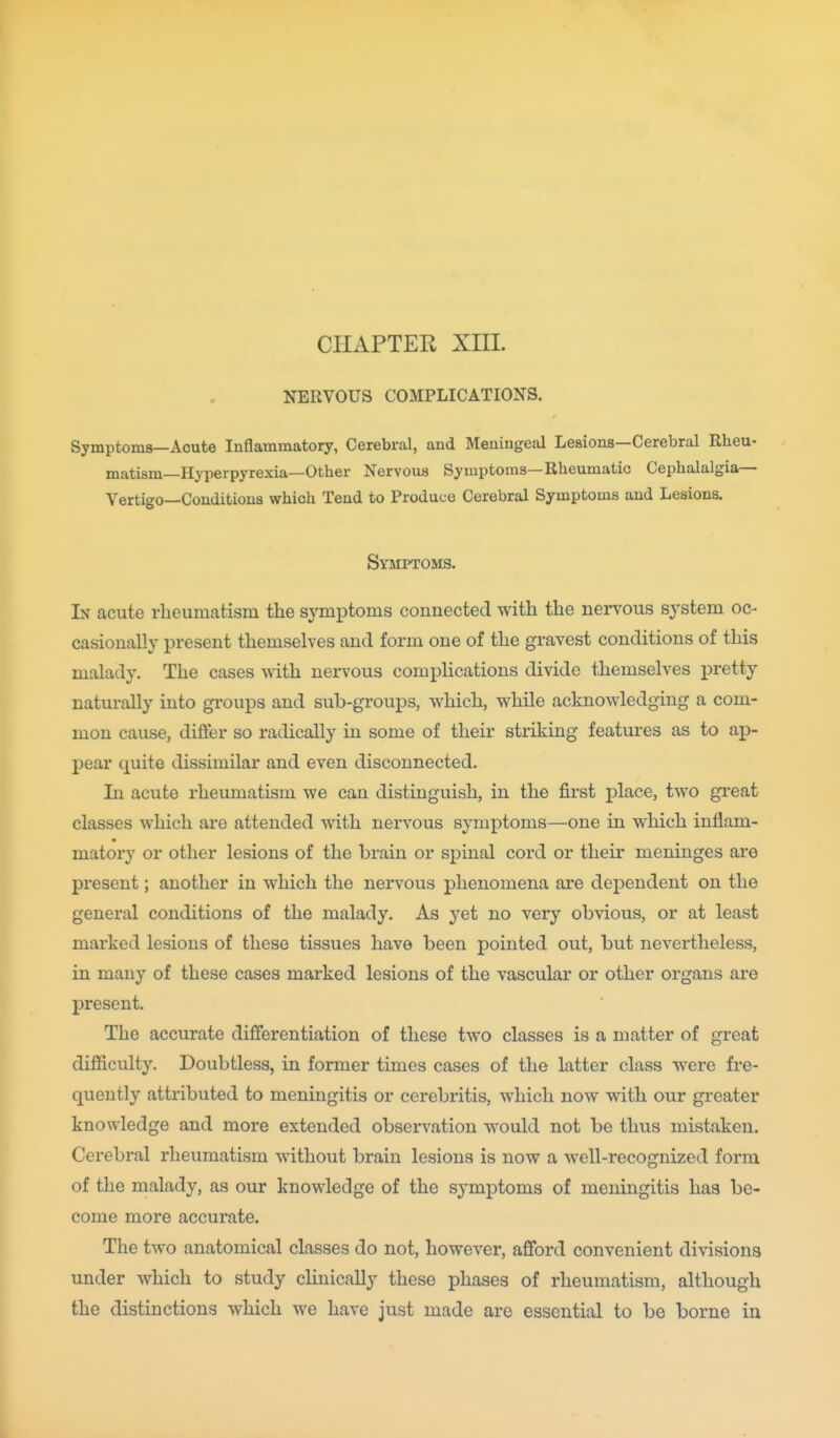 CHAPTER XIIL NERVOUS COMPLICATIONS. Symptoms—Acute Inflammatory, Cerebral, and Meningeal Lesions—Cerebral Rheu- matism—Hyperpyrexia—Other Nervous Symptoms—Rheumatic Cephalalgia— Vertigo—Conditions which Tend to Produce Cerebral Symptoms and Lesions. Symptoms. In acute rheumatism the symptoms connected with the nervous system oc- casionally present themselves and form one of the gravest conditions of this malady. The cases with nervous complications divide themselves pretty natui-ally into groups and sub-groups, which, while acknowledging a com- mon cause, differ so radically in some of their striking features as to ap- pear quite dissimilar and even disconnected. In acute rheumatism we can distinguish, in the first place, two great classes which are attended with nervous symptoms—one in which inflam- matory or other lesions of the brain or spinal cord or their meninges are present; another in which the nervous phenomena are dependent on the general conditions of the malady. As yet no very obvious, or at least marked lesions of these tissues have been pointed out, but nevertheless, in many of these cases marked lesions of the vascular or other organs are present. The accurate differentiation of these two classes is a matter of great difficulty. Doubtless, in former times cases of the latter class were fre- quently attributed to meningitis or cerebritis, which now with our greater knowledge and more extended observation would not be thus mistaken. Cerebral rheumatism without brain lesions is now a well-recognized form of the malady, as our knowledge of the symptoms of meningitis has be- come more accurate. The two anatomical classes do not, however, afford convenient divisions under which to study chnically these phases of rheumatism, although the distinctions which we have just made are essential to be borne in