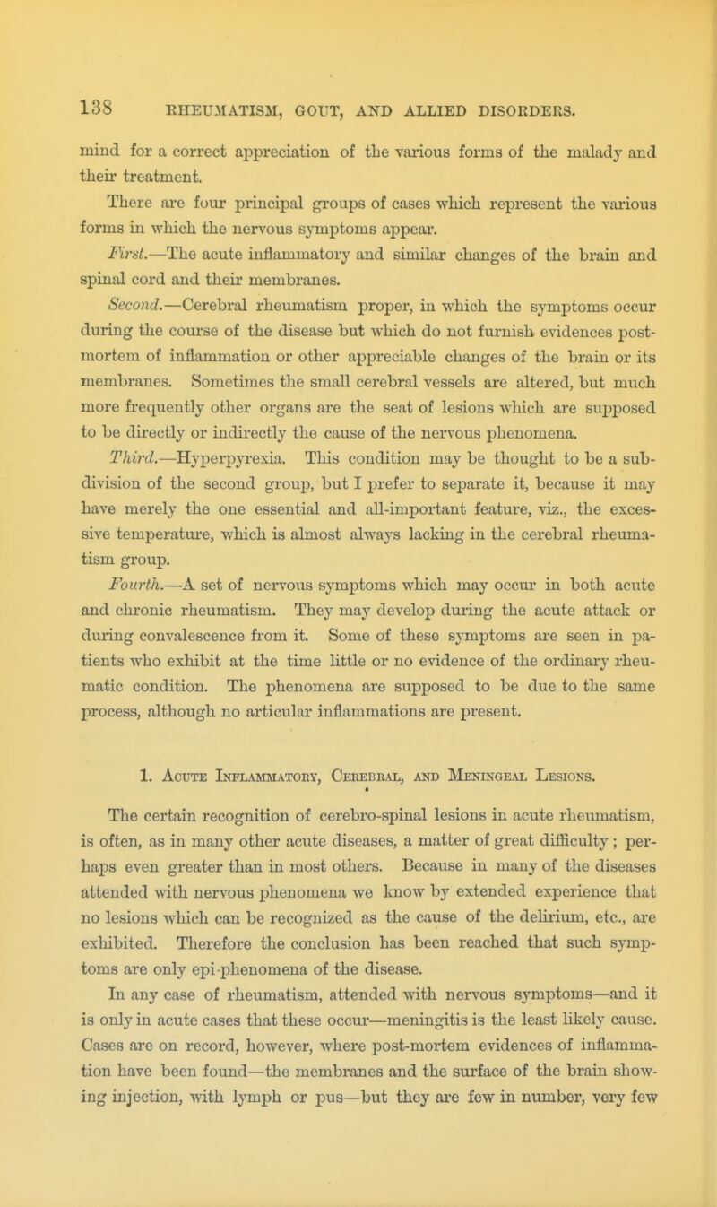 mind for a correct appreciation of tbe various forms of the malady and their treatment. There ai*e four principal groups of cases which represent the various forms in which the nervous symptoms appear. First.—The acute inflammatory and similar changes of the brain and spiniil cord and their membranes. Second.—Cerebral rheumatism proper, in which the symptoms occur during the course of the disease but which do not furnish evidences post- mortem of inflammation or other appreciable changes of the brain or its membranes. Sometimes the small cerebral vessels are altered, but much more frequently other organs are the seat of lesions which are suj^ijosed to be directly or indirectly the cause of the nervous phenomena. Third.—Hyperpyrexia. This condition may be thought to be a sub- division of the second group, but I j)refer to separate it, because it may have merely the one essential and all-important feature, viz., the exces- sive temperatm*e, which is almost always lacking in the cerebral rheuma- tism group. Fourth.—A set of nervous symptoms which may occur in both acute and chronic rheumatism. They may develop during the acute attack or during convalescence from it. Some of these symj)toms are seen in pa- tients who exhibit at the time little or no evidence of the ordinary rheu- matic condition. The phenomena are supposed to be due to the same process, although no articular inflammations are present. 1. Acute Inflammatoey, Cekebeal, and Meningeal Lesions. • The certain recognition of cerebro-spinal lesions in acute rheumatism, is often, as in many other acute diseases, a matter of great difficulty ; per- haps even greater than in most others. Because in many of the diseases attended with nervous phenomena we know by extended experience that no lesions which can be recognized as the cause of the delirium, etc., are exhibited. Therefore the conclusion has been reached that such symp- toms are only epi-phenomena of the disease. In any case of rheumatism, attended with nervous symptoms—and it is only in acute cases that these occur—meningitis is the least hkely cause. Cases are on record, however, where post-mortem evidences of inflamma- tion have been found—the membranes and the surface of the brain show- ing injection, with lymj)h or pus—but they are few in number, very few