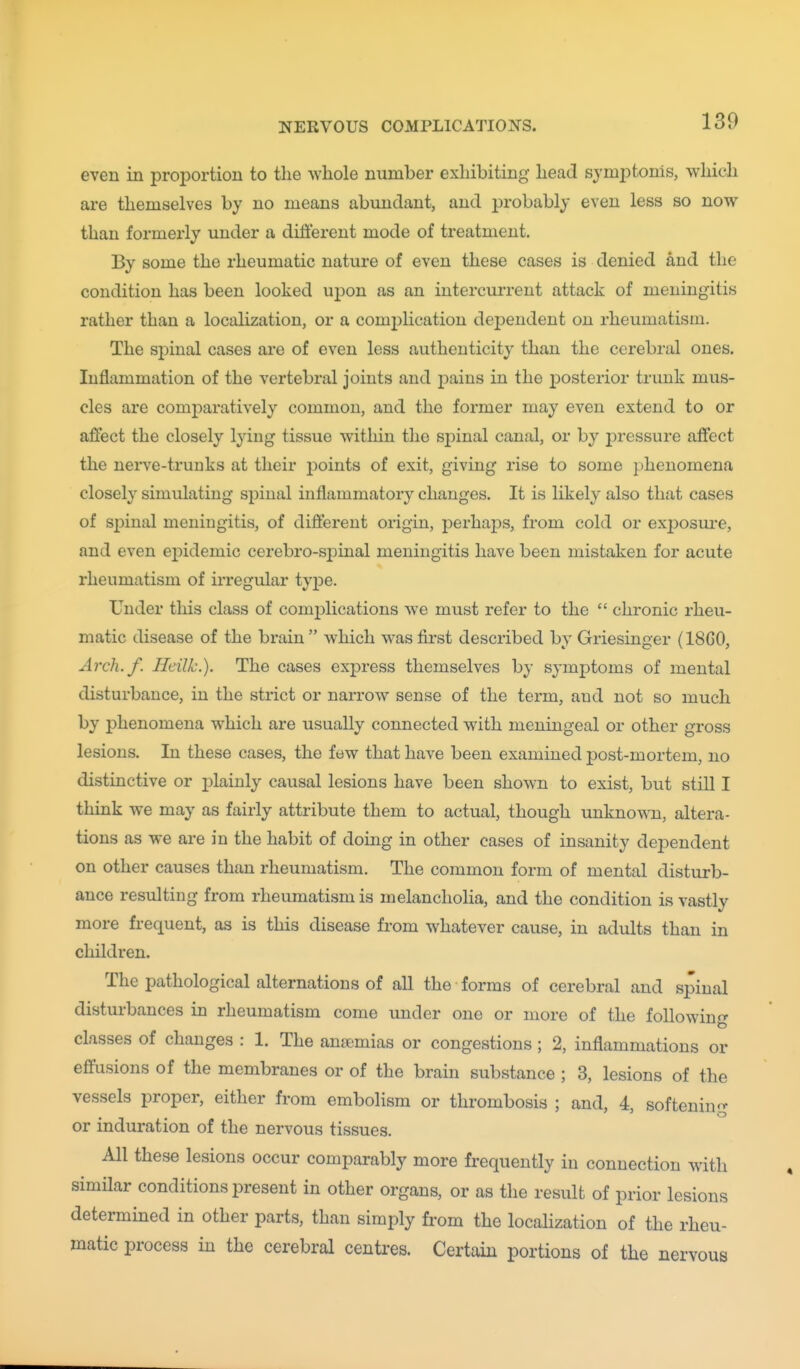 even in proportion to the ^vhole number exhibiting head symiDtonis, which are themselves by no means abundant, and probably even less so now than formerly under a ditiereut mode of treatment. By some the rheumatic nature of even these cases is denied and the condition has been looked upon as an intercurrent attack of meningitis rather than a localization, or a comiDlication dependent on rheumatism. The spinal cases are of even less authenticity than the cerebral ones. Inflammation of the vertebral joints and pains in the jDOsterior trunk mus- cles are comparatively common, and the former may even extend to or affect the closely lying tissue witliin the spinal canjil, or by jDressure affect the nerve-trunks at their points of exit, giving rise to some phenomena closely simulating spinal inflammatory changes. It is likely also that cases of sjDinal meningitis, of difi:erent origin, perhaj)s, from cold or exj^osui'e, and even epidemic cerebro-spinal meningitis have been mistaken for acute rheumatism of irregular type. Under tliis class of comjjlications we must refer to the  chronic rheu- matic disease of the brain  which was first described by Griesinger (18G0, Arch./. Heilk.). The cases express themselves by symptoms of mental disturbance, in the strict or narrow sense of the term, and not so much by phenomena which are usually connected with meningeal or other gross lesions. In these cases, the few that have been examined post-mortem, no distinctive or jilaiuly causal lesions have been shown to exist, but still I think we may as fairly attribute them to actual, though unknown, altera- tions as we are in the habit of doing in other cases of insanity dependent on other causes than rheumatism. The common form of mental disturb- ance resulting from rheumatism is melancholia, and the condition is vastly more frequent, as is this disease from whatever cause, in adults than in children. The pathological alternations of all the forms of cerebral and spinal disturbances in rheumatism come under one or more of the following classes of changes : 1. The anaemias or congestions; 2, inflammations or effusions of the membranes or of the brain substance ; 3, lesions of the vessels proper, either from embolism or thrombosis ; and, 4, softening or induration of the nervous tissues. All these lesions occur comparably more frequently in connection with similar conditions present in other organs, or as the result of prior lesions determined in other parts, than simply from the localization of the rheu- matic process in the cerebral centimes. Certain portions of the nervous