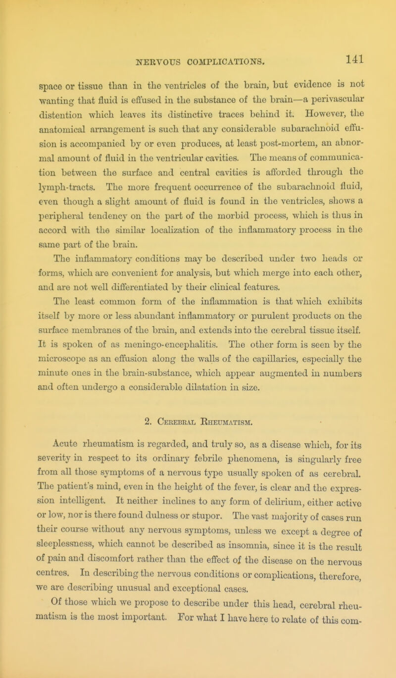 space or tissue tlian in the ventricles of the brain, but evidence is not wanting that fluid is effused in the substance of the brain—a iDerivascular distention which leaves its distinctive traces behind it. However, the anatomical arrangement is such that any considerable subarachnoid effu- sion is accompanied by or even produces, at least post-mortem, an abnor- mal amount of fluid in the ventricular cavities. The means of communica- tion between the surface and central cavities is afforded through the lymph-tracts. The more frequent occurrence of the subarachnoid fluid, even though a slight amount of fluid is found in the ventricles, shows a peripheral tendency on the part of the morbid process, which is thus in accord with the similar localization of the inflammatory process in the same part of the brain. The inflammatory conditions may be described imder two heads or forms, Avhich ai-e convenient for analysis, but which merge into each other, and are not well differentiated by their clinical features. The least common form of the inflammation is that which exhibits itself by more or less abundant inflammatory or purulent products on the surface membranes of the brain, and extends into the cerebral tissue itself. It is spoken of as meningo-encephalitis. The other form is seen by the microscopic as an effusion along the walls of the capillaries, especially the minute ones in the brain-substance, which appear augmented in numbers and often undergo a considerable dilatation in size. 2. Cerebral Rheumatism. Acute rheumatism is regarded, and truly so, as a disease which, for its severity in respect to its ordinary febrile phenomena, is singularly free from all those symptoms of a nervous type usually spoken of as cerebral. The patient's mind, even in the height of the fever, is clear and the expres- sion inteUigent. It neither inclines to any form of delirium, either active or low, nor is there found dulness or stupor. The vast majority of cases run their course without any nervous symptoms, unless we except a degree of sleeplessness, which cannot be described as insomnia, since it is the result of pain and discomfort rather than the effect of the disease on the nervous centres. In describing the nervous conditions or complications, therefore, we are describing unusual and exceptional cases. Of those which we propose to describe under this head, cerebral rheu- matism is the most important. For what I have here to relate of this com-